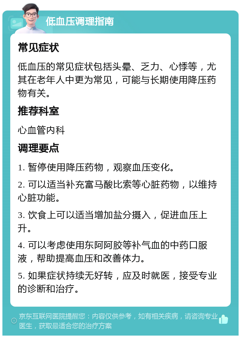 低血压调理指南 常见症状 低血压的常见症状包括头晕、乏力、心悸等，尤其在老年人中更为常见，可能与长期使用降压药物有关。 推荐科室 心血管内科 调理要点 1. 暂停使用降压药物，观察血压变化。 2. 可以适当补充富马酸比索等心脏药物，以维持心脏功能。 3. 饮食上可以适当增加盐分摄入，促进血压上升。 4. 可以考虑使用东阿阿胶等补气血的中药口服液，帮助提高血压和改善体力。 5. 如果症状持续无好转，应及时就医，接受专业的诊断和治疗。