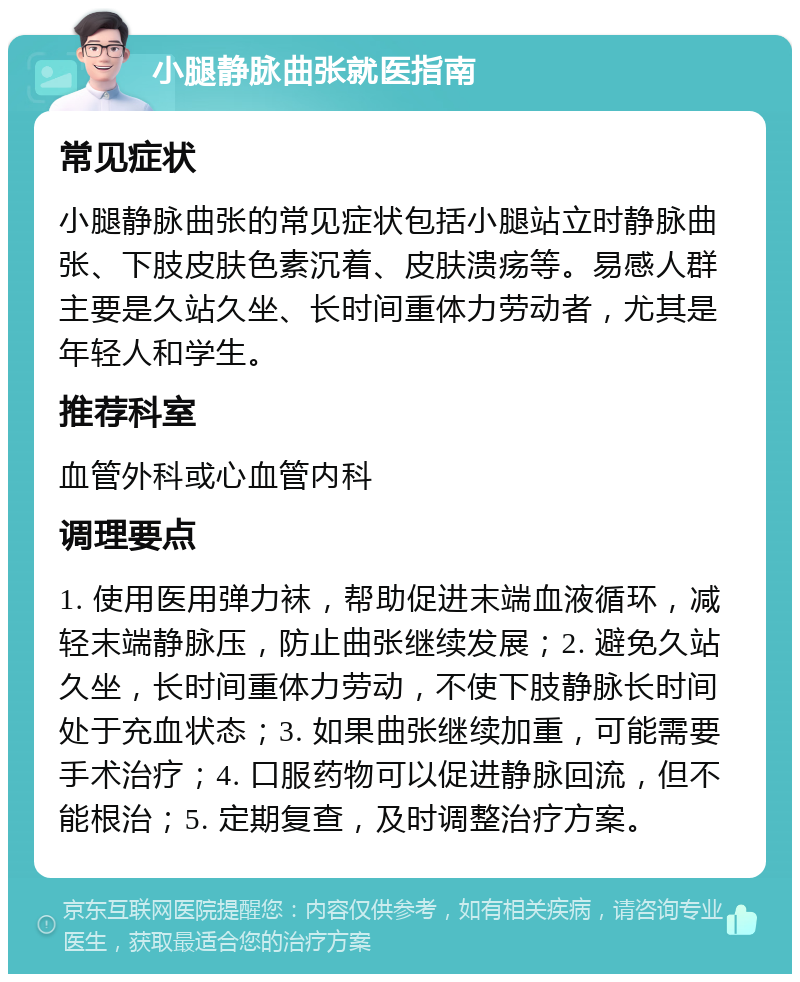 小腿静脉曲张就医指南 常见症状 小腿静脉曲张的常见症状包括小腿站立时静脉曲张、下肢皮肤色素沉着、皮肤溃疡等。易感人群主要是久站久坐、长时间重体力劳动者，尤其是年轻人和学生。 推荐科室 血管外科或心血管内科 调理要点 1. 使用医用弹力袜，帮助促进末端血液循环，减轻末端静脉压，防止曲张继续发展；2. 避免久站久坐，长时间重体力劳动，不使下肢静脉长时间处于充血状态；3. 如果曲张继续加重，可能需要手术治疗；4. 口服药物可以促进静脉回流，但不能根治；5. 定期复查，及时调整治疗方案。