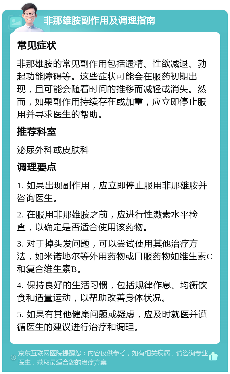 非那雄胺副作用及调理指南 常见症状 非那雄胺的常见副作用包括遗精、性欲减退、勃起功能障碍等。这些症状可能会在服药初期出现，且可能会随着时间的推移而减轻或消失。然而，如果副作用持续存在或加重，应立即停止服用并寻求医生的帮助。 推荐科室 泌尿外科或皮肤科 调理要点 1. 如果出现副作用，应立即停止服用非那雄胺并咨询医生。 2. 在服用非那雄胺之前，应进行性激素水平检查，以确定是否适合使用该药物。 3. 对于掉头发问题，可以尝试使用其他治疗方法，如米诺地尔等外用药物或口服药物如维生素C和复合维生素B。 4. 保持良好的生活习惯，包括规律作息、均衡饮食和适量运动，以帮助改善身体状况。 5. 如果有其他健康问题或疑虑，应及时就医并遵循医生的建议进行治疗和调理。