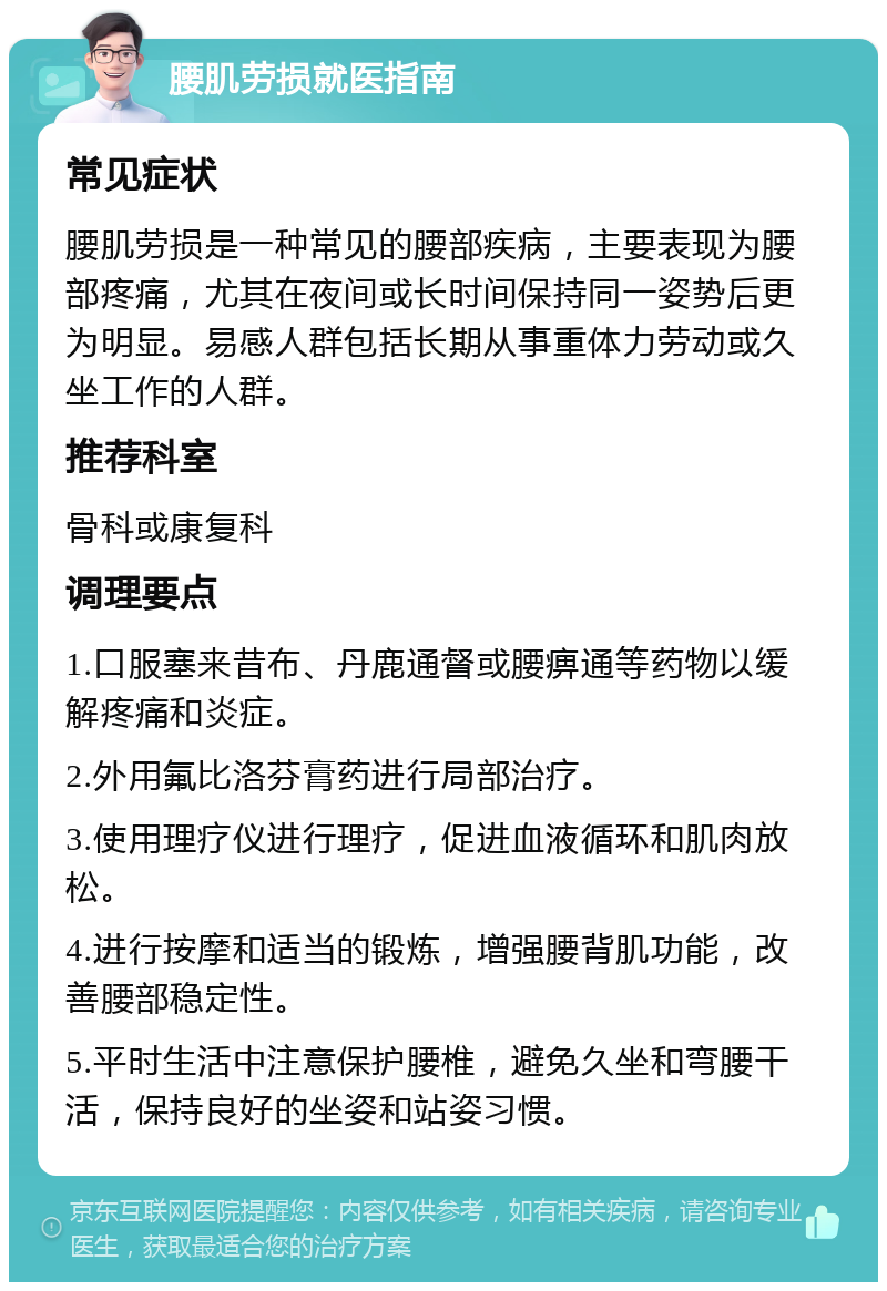 腰肌劳损就医指南 常见症状 腰肌劳损是一种常见的腰部疾病，主要表现为腰部疼痛，尤其在夜间或长时间保持同一姿势后更为明显。易感人群包括长期从事重体力劳动或久坐工作的人群。 推荐科室 骨科或康复科 调理要点 1.口服塞来昔布、丹鹿通督或腰痹通等药物以缓解疼痛和炎症。 2.外用氟比洛芬膏药进行局部治疗。 3.使用理疗仪进行理疗，促进血液循环和肌肉放松。 4.进行按摩和适当的锻炼，增强腰背肌功能，改善腰部稳定性。 5.平时生活中注意保护腰椎，避免久坐和弯腰干活，保持良好的坐姿和站姿习惯。