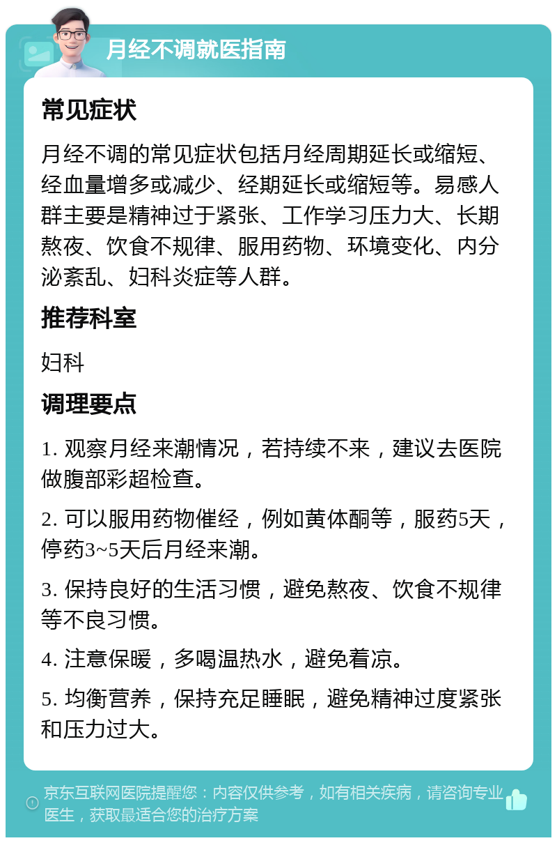 月经不调就医指南 常见症状 月经不调的常见症状包括月经周期延长或缩短、经血量增多或减少、经期延长或缩短等。易感人群主要是精神过于紧张、工作学习压力大、长期熬夜、饮食不规律、服用药物、环境变化、内分泌紊乱、妇科炎症等人群。 推荐科室 妇科 调理要点 1. 观察月经来潮情况，若持续不来，建议去医院做腹部彩超检查。 2. 可以服用药物催经，例如黄体酮等，服药5天，停药3~5天后月经来潮。 3. 保持良好的生活习惯，避免熬夜、饮食不规律等不良习惯。 4. 注意保暖，多喝温热水，避免着凉。 5. 均衡营养，保持充足睡眠，避免精神过度紧张和压力过大。