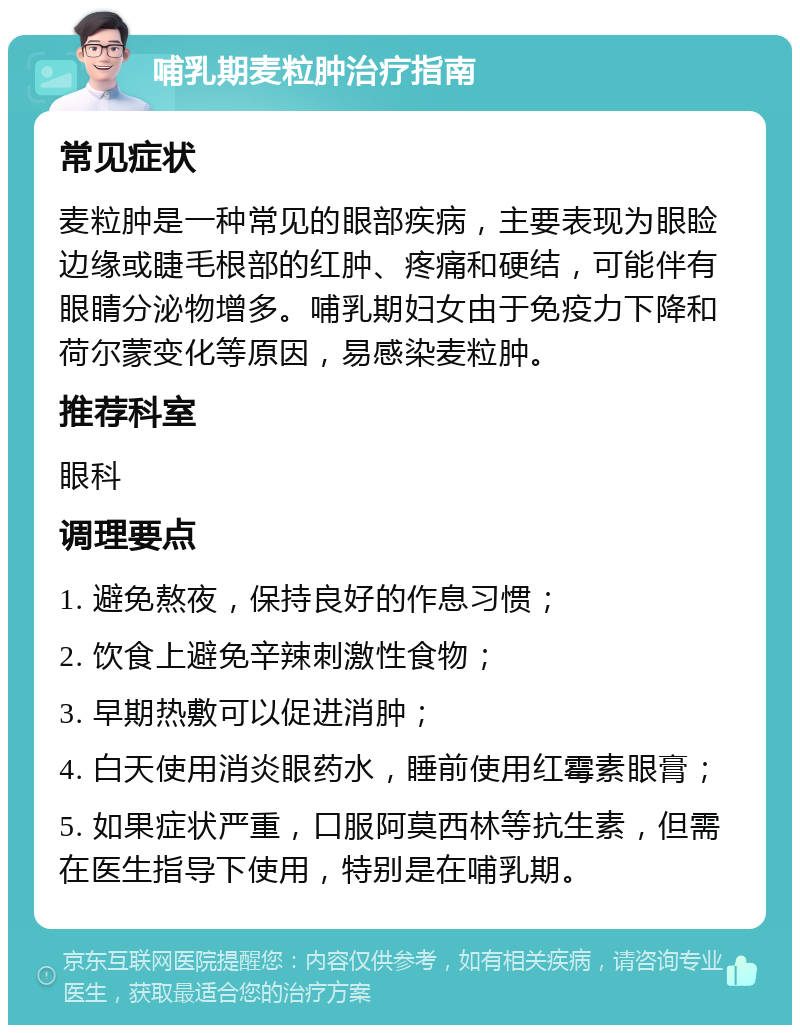 哺乳期麦粒肿治疗指南 常见症状 麦粒肿是一种常见的眼部疾病，主要表现为眼睑边缘或睫毛根部的红肿、疼痛和硬结，可能伴有眼睛分泌物增多。哺乳期妇女由于免疫力下降和荷尔蒙变化等原因，易感染麦粒肿。 推荐科室 眼科 调理要点 1. 避免熬夜，保持良好的作息习惯； 2. 饮食上避免辛辣刺激性食物； 3. 早期热敷可以促进消肿； 4. 白天使用消炎眼药水，睡前使用红霉素眼膏； 5. 如果症状严重，口服阿莫西林等抗生素，但需在医生指导下使用，特别是在哺乳期。