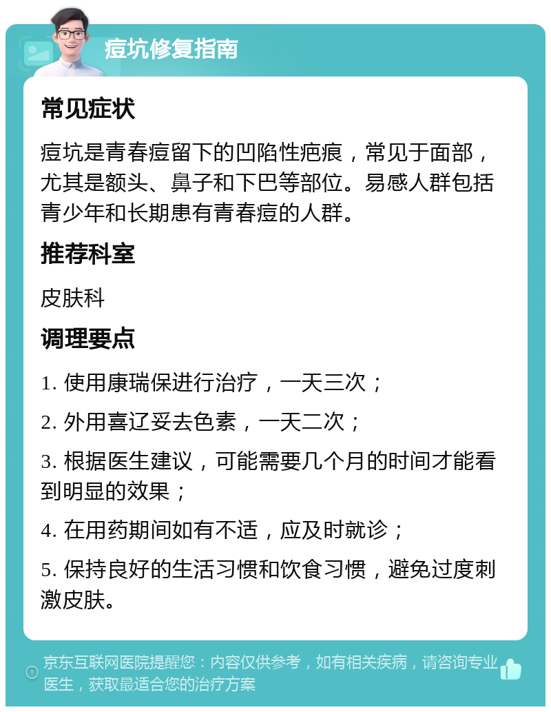 痘坑修复指南 常见症状 痘坑是青春痘留下的凹陷性疤痕，常见于面部，尤其是额头、鼻子和下巴等部位。易感人群包括青少年和长期患有青春痘的人群。 推荐科室 皮肤科 调理要点 1. 使用康瑞保进行治疗，一天三次； 2. 外用喜辽妥去色素，一天二次； 3. 根据医生建议，可能需要几个月的时间才能看到明显的效果； 4. 在用药期间如有不适，应及时就诊； 5. 保持良好的生活习惯和饮食习惯，避免过度刺激皮肤。