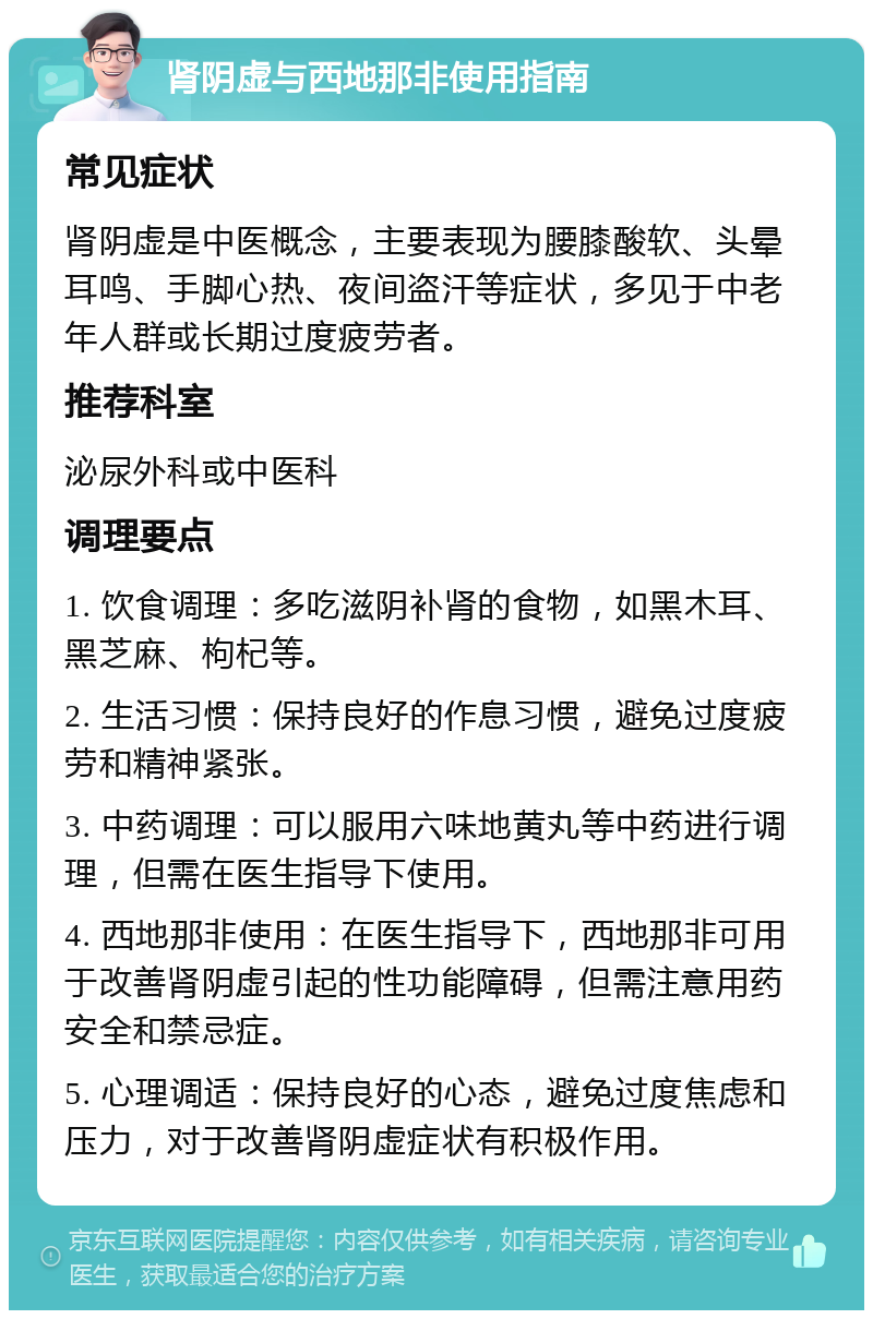 肾阴虚与西地那非使用指南 常见症状 肾阴虚是中医概念，主要表现为腰膝酸软、头晕耳鸣、手脚心热、夜间盗汗等症状，多见于中老年人群或长期过度疲劳者。 推荐科室 泌尿外科或中医科 调理要点 1. 饮食调理：多吃滋阴补肾的食物，如黑木耳、黑芝麻、枸杞等。 2. 生活习惯：保持良好的作息习惯，避免过度疲劳和精神紧张。 3. 中药调理：可以服用六味地黄丸等中药进行调理，但需在医生指导下使用。 4. 西地那非使用：在医生指导下，西地那非可用于改善肾阴虚引起的性功能障碍，但需注意用药安全和禁忌症。 5. 心理调适：保持良好的心态，避免过度焦虑和压力，对于改善肾阴虚症状有积极作用。