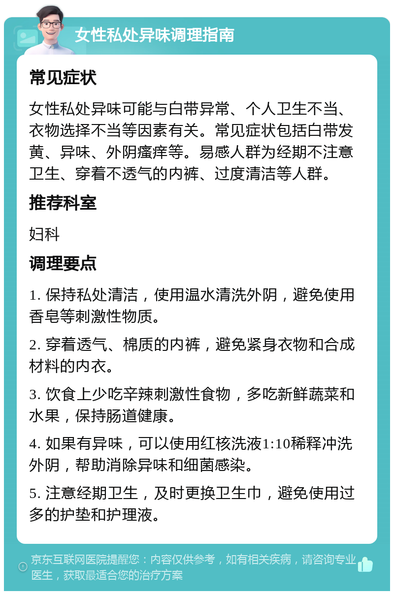 女性私处异味调理指南 常见症状 女性私处异味可能与白带异常、个人卫生不当、衣物选择不当等因素有关。常见症状包括白带发黄、异味、外阴瘙痒等。易感人群为经期不注意卫生、穿着不透气的内裤、过度清洁等人群。 推荐科室 妇科 调理要点 1. 保持私处清洁，使用温水清洗外阴，避免使用香皂等刺激性物质。 2. 穿着透气、棉质的内裤，避免紧身衣物和合成材料的内衣。 3. 饮食上少吃辛辣刺激性食物，多吃新鲜蔬菜和水果，保持肠道健康。 4. 如果有异味，可以使用红核洗液1:10稀释冲洗外阴，帮助消除异味和细菌感染。 5. 注意经期卫生，及时更换卫生巾，避免使用过多的护垫和护理液。