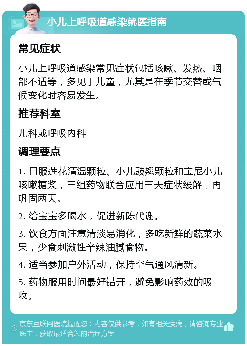 小儿上呼吸道感染就医指南 常见症状 小儿上呼吸道感染常见症状包括咳嗽、发热、咽部不适等，多见于儿童，尤其是在季节交替或气候变化时容易发生。 推荐科室 儿科或呼吸内科 调理要点 1. 口服莲花清温颗粒、小儿豉翘颗粒和宝尼小儿咳嗽糖浆，三组药物联合应用三天症状缓解，再巩固两天。 2. 给宝宝多喝水，促进新陈代谢。 3. 饮食方面注意清淡易消化，多吃新鲜的蔬菜水果，少食刺激性辛辣油腻食物。 4. 适当参加户外活动，保持空气通风清新。 5. 药物服用时间最好错开，避免影响药效的吸收。