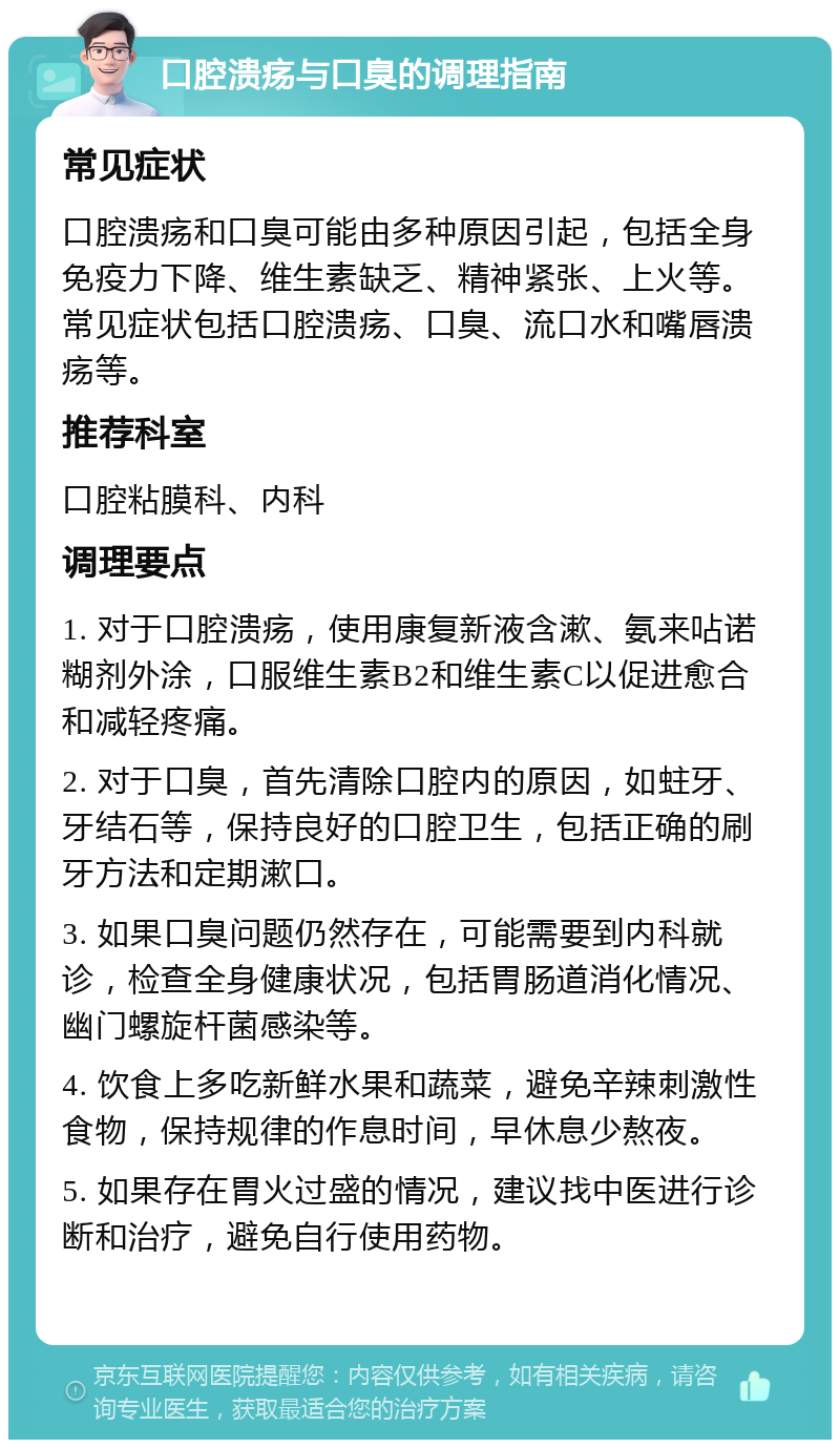 口腔溃疡与口臭的调理指南 常见症状 口腔溃疡和口臭可能由多种原因引起，包括全身免疫力下降、维生素缺乏、精神紧张、上火等。常见症状包括口腔溃疡、口臭、流口水和嘴唇溃疡等。 推荐科室 口腔粘膜科、内科 调理要点 1. 对于口腔溃疡，使用康复新液含漱、氨来呫诺糊剂外涂，口服维生素B2和维生素C以促进愈合和减轻疼痛。 2. 对于口臭，首先清除口腔内的原因，如蛀牙、牙结石等，保持良好的口腔卫生，包括正确的刷牙方法和定期漱口。 3. 如果口臭问题仍然存在，可能需要到内科就诊，检查全身健康状况，包括胃肠道消化情况、幽门螺旋杆菌感染等。 4. 饮食上多吃新鲜水果和蔬菜，避免辛辣刺激性食物，保持规律的作息时间，早休息少熬夜。 5. 如果存在胃火过盛的情况，建议找中医进行诊断和治疗，避免自行使用药物。