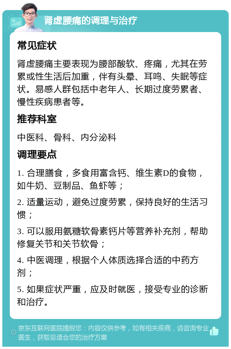 肾虚腰痛的调理与治疗 常见症状 肾虚腰痛主要表现为腰部酸软、疼痛，尤其在劳累或性生活后加重，伴有头晕、耳鸣、失眠等症状。易感人群包括中老年人、长期过度劳累者、慢性疾病患者等。 推荐科室 中医科、骨科、内分泌科 调理要点 1. 合理膳食，多食用富含钙、维生素D的食物，如牛奶、豆制品、鱼虾等； 2. 适量运动，避免过度劳累，保持良好的生活习惯； 3. 可以服用氨糖软骨素钙片等营养补充剂，帮助修复关节和关节软骨； 4. 中医调理，根据个人体质选择合适的中药方剂； 5. 如果症状严重，应及时就医，接受专业的诊断和治疗。