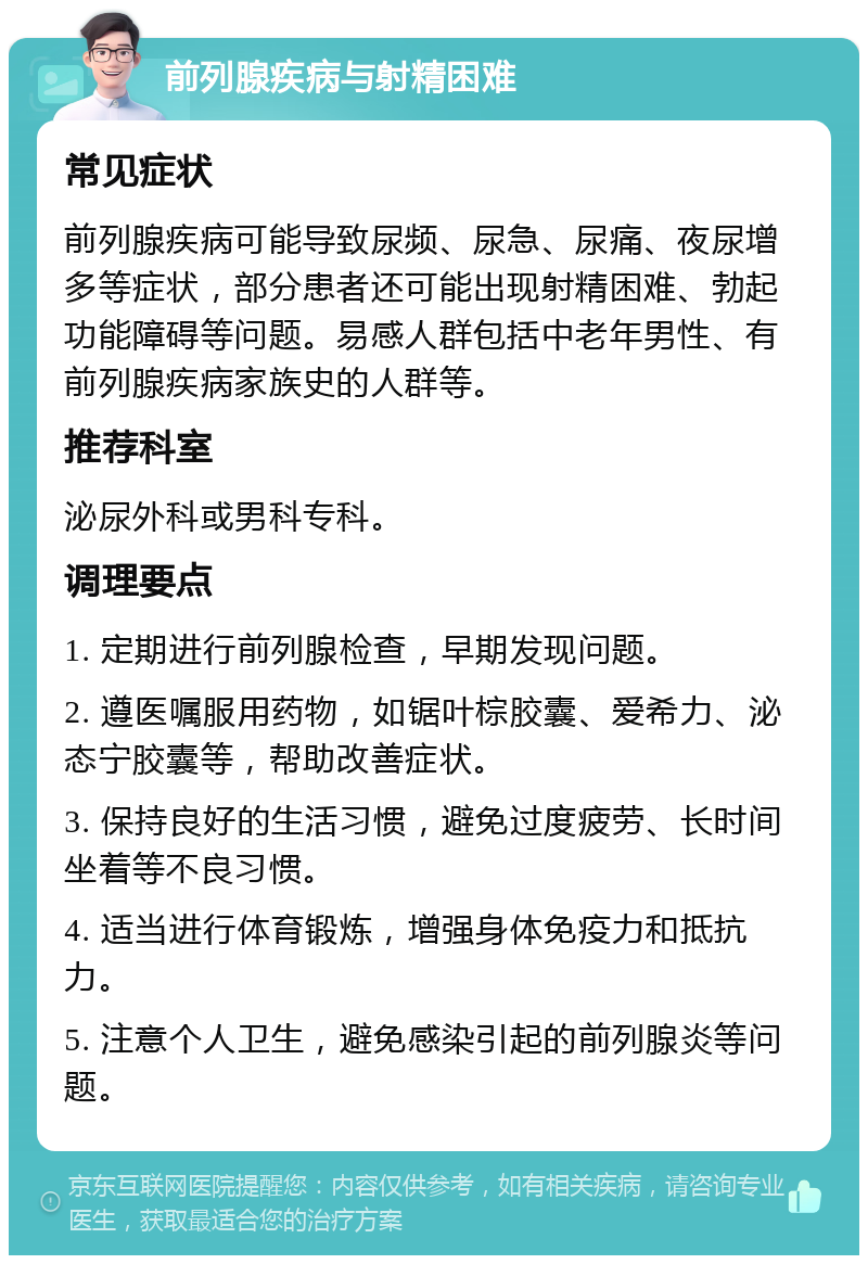 前列腺疾病与射精困难 常见症状 前列腺疾病可能导致尿频、尿急、尿痛、夜尿增多等症状，部分患者还可能出现射精困难、勃起功能障碍等问题。易感人群包括中老年男性、有前列腺疾病家族史的人群等。 推荐科室 泌尿外科或男科专科。 调理要点 1. 定期进行前列腺检查，早期发现问题。 2. 遵医嘱服用药物，如锯叶棕胶囊、爱希力、泌态宁胶囊等，帮助改善症状。 3. 保持良好的生活习惯，避免过度疲劳、长时间坐着等不良习惯。 4. 适当进行体育锻炼，增强身体免疫力和抵抗力。 5. 注意个人卫生，避免感染引起的前列腺炎等问题。