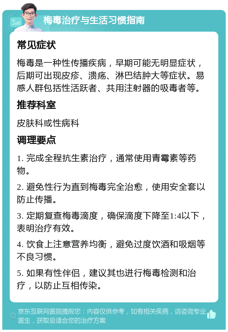 梅毒治疗与生活习惯指南 常见症状 梅毒是一种性传播疾病，早期可能无明显症状，后期可出现皮疹、溃疡、淋巴结肿大等症状。易感人群包括性活跃者、共用注射器的吸毒者等。 推荐科室 皮肤科或性病科 调理要点 1. 完成全程抗生素治疗，通常使用青霉素等药物。 2. 避免性行为直到梅毒完全治愈，使用安全套以防止传播。 3. 定期复查梅毒滴度，确保滴度下降至1:4以下，表明治疗有效。 4. 饮食上注意营养均衡，避免过度饮酒和吸烟等不良习惯。 5. 如果有性伴侣，建议其也进行梅毒检测和治疗，以防止互相传染。