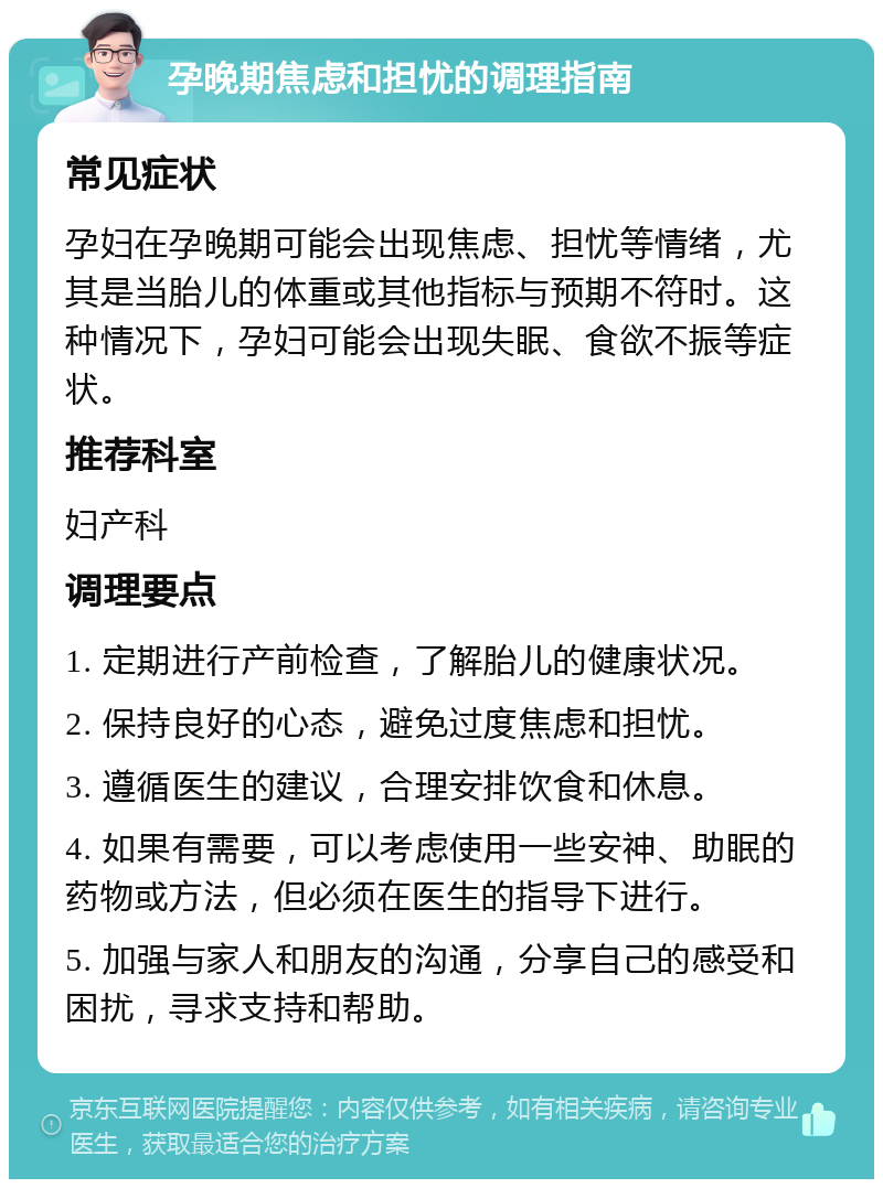 孕晚期焦虑和担忧的调理指南 常见症状 孕妇在孕晚期可能会出现焦虑、担忧等情绪，尤其是当胎儿的体重或其他指标与预期不符时。这种情况下，孕妇可能会出现失眠、食欲不振等症状。 推荐科室 妇产科 调理要点 1. 定期进行产前检查，了解胎儿的健康状况。 2. 保持良好的心态，避免过度焦虑和担忧。 3. 遵循医生的建议，合理安排饮食和休息。 4. 如果有需要，可以考虑使用一些安神、助眠的药物或方法，但必须在医生的指导下进行。 5. 加强与家人和朋友的沟通，分享自己的感受和困扰，寻求支持和帮助。