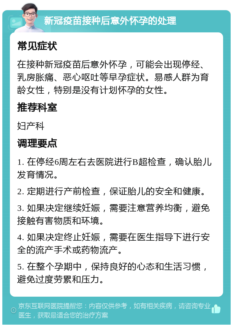 新冠疫苗接种后意外怀孕的处理 常见症状 在接种新冠疫苗后意外怀孕，可能会出现停经、乳房胀痛、恶心呕吐等早孕症状。易感人群为育龄女性，特别是没有计划怀孕的女性。 推荐科室 妇产科 调理要点 1. 在停经6周左右去医院进行B超检查，确认胎儿发育情况。 2. 定期进行产前检查，保证胎儿的安全和健康。 3. 如果决定继续妊娠，需要注意营养均衡，避免接触有害物质和环境。 4. 如果决定终止妊娠，需要在医生指导下进行安全的流产手术或药物流产。 5. 在整个孕期中，保持良好的心态和生活习惯，避免过度劳累和压力。