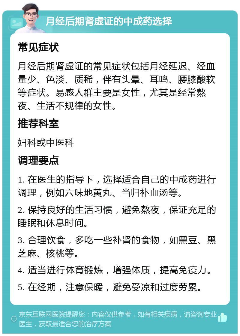 月经后期肾虚证的中成药选择 常见症状 月经后期肾虚证的常见症状包括月经延迟、经血量少、色淡、质稀，伴有头晕、耳鸣、腰膝酸软等症状。易感人群主要是女性，尤其是经常熬夜、生活不规律的女性。 推荐科室 妇科或中医科 调理要点 1. 在医生的指导下，选择适合自己的中成药进行调理，例如六味地黄丸、当归补血汤等。 2. 保持良好的生活习惯，避免熬夜，保证充足的睡眠和休息时间。 3. 合理饮食，多吃一些补肾的食物，如黑豆、黑芝麻、核桃等。 4. 适当进行体育锻炼，增强体质，提高免疫力。 5. 在经期，注意保暖，避免受凉和过度劳累。