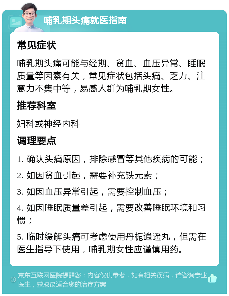 哺乳期头痛就医指南 常见症状 哺乳期头痛可能与经期、贫血、血压异常、睡眠质量等因素有关，常见症状包括头痛、乏力、注意力不集中等，易感人群为哺乳期女性。 推荐科室 妇科或神经内科 调理要点 1. 确认头痛原因，排除感冒等其他疾病的可能； 2. 如因贫血引起，需要补充铁元素； 3. 如因血压异常引起，需要控制血压； 4. 如因睡眠质量差引起，需要改善睡眠环境和习惯； 5. 临时缓解头痛可考虑使用丹栀逍遥丸，但需在医生指导下使用，哺乳期女性应谨慎用药。