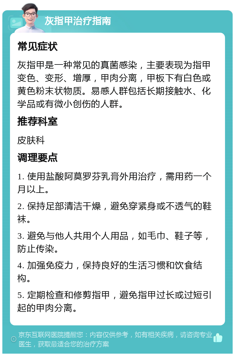 灰指甲治疗指南 常见症状 灰指甲是一种常见的真菌感染，主要表现为指甲变色、变形、增厚，甲肉分离，甲板下有白色或黄色粉末状物质。易感人群包括长期接触水、化学品或有微小创伤的人群。 推荐科室 皮肤科 调理要点 1. 使用盐酸阿莫罗芬乳膏外用治疗，需用药一个月以上。 2. 保持足部清洁干燥，避免穿紧身或不透气的鞋袜。 3. 避免与他人共用个人用品，如毛巾、鞋子等，防止传染。 4. 加强免疫力，保持良好的生活习惯和饮食结构。 5. 定期检查和修剪指甲，避免指甲过长或过短引起的甲肉分离。