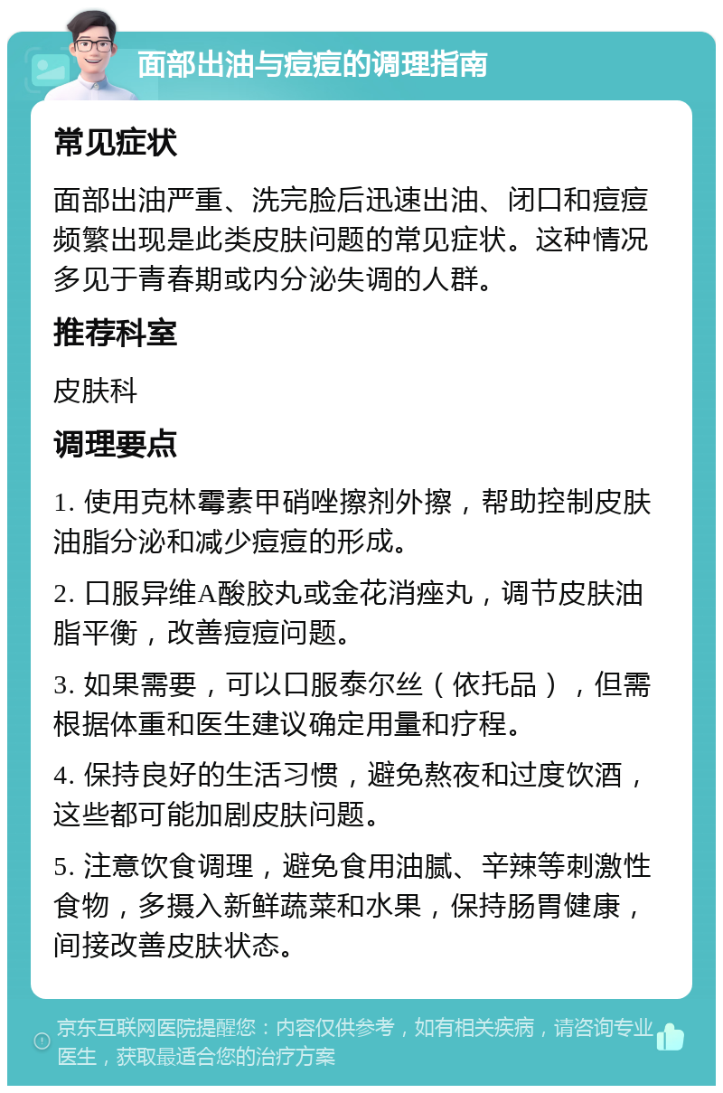 面部出油与痘痘的调理指南 常见症状 面部出油严重、洗完脸后迅速出油、闭口和痘痘频繁出现是此类皮肤问题的常见症状。这种情况多见于青春期或内分泌失调的人群。 推荐科室 皮肤科 调理要点 1. 使用克林霉素甲硝唑擦剂外擦，帮助控制皮肤油脂分泌和减少痘痘的形成。 2. 口服异维A酸胶丸或金花消痤丸，调节皮肤油脂平衡，改善痘痘问题。 3. 如果需要，可以口服泰尔丝（依托品），但需根据体重和医生建议确定用量和疗程。 4. 保持良好的生活习惯，避免熬夜和过度饮酒，这些都可能加剧皮肤问题。 5. 注意饮食调理，避免食用油腻、辛辣等刺激性食物，多摄入新鲜蔬菜和水果，保持肠胃健康，间接改善皮肤状态。