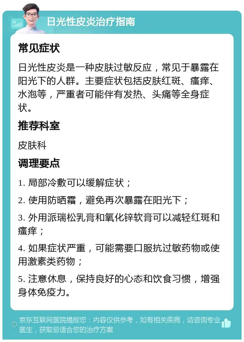 日光性皮炎治疗指南 常见症状 日光性皮炎是一种皮肤过敏反应，常见于暴露在阳光下的人群。主要症状包括皮肤红斑、瘙痒、水泡等，严重者可能伴有发热、头痛等全身症状。 推荐科室 皮肤科 调理要点 1. 局部冷敷可以缓解症状； 2. 使用防晒霜，避免再次暴露在阳光下； 3. 外用派瑞松乳膏和氧化锌软膏可以减轻红斑和瘙痒； 4. 如果症状严重，可能需要口服抗过敏药物或使用激素类药物； 5. 注意休息，保持良好的心态和饮食习惯，增强身体免疫力。