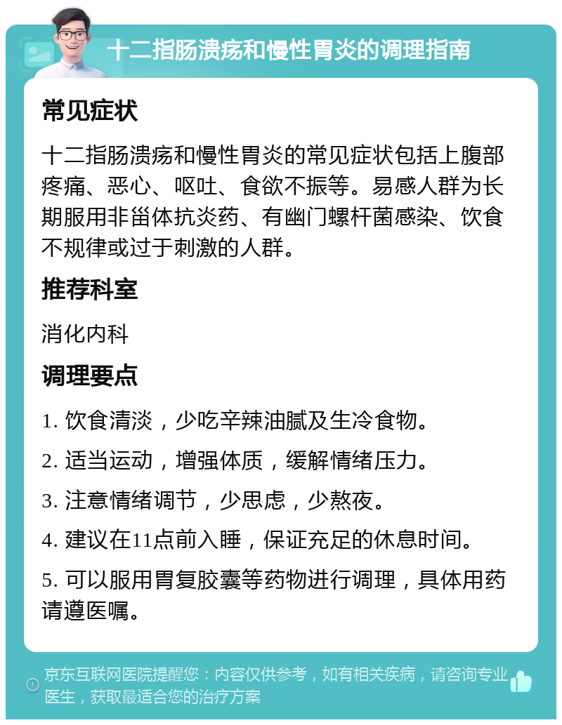 十二指肠溃疡和慢性胃炎的调理指南 常见症状 十二指肠溃疡和慢性胃炎的常见症状包括上腹部疼痛、恶心、呕吐、食欲不振等。易感人群为长期服用非甾体抗炎药、有幽门螺杆菌感染、饮食不规律或过于刺激的人群。 推荐科室 消化内科 调理要点 1. 饮食清淡，少吃辛辣油腻及生冷食物。 2. 适当运动，增强体质，缓解情绪压力。 3. 注意情绪调节，少思虑，少熬夜。 4. 建议在11点前入睡，保证充足的休息时间。 5. 可以服用胃复胶囊等药物进行调理，具体用药请遵医嘱。