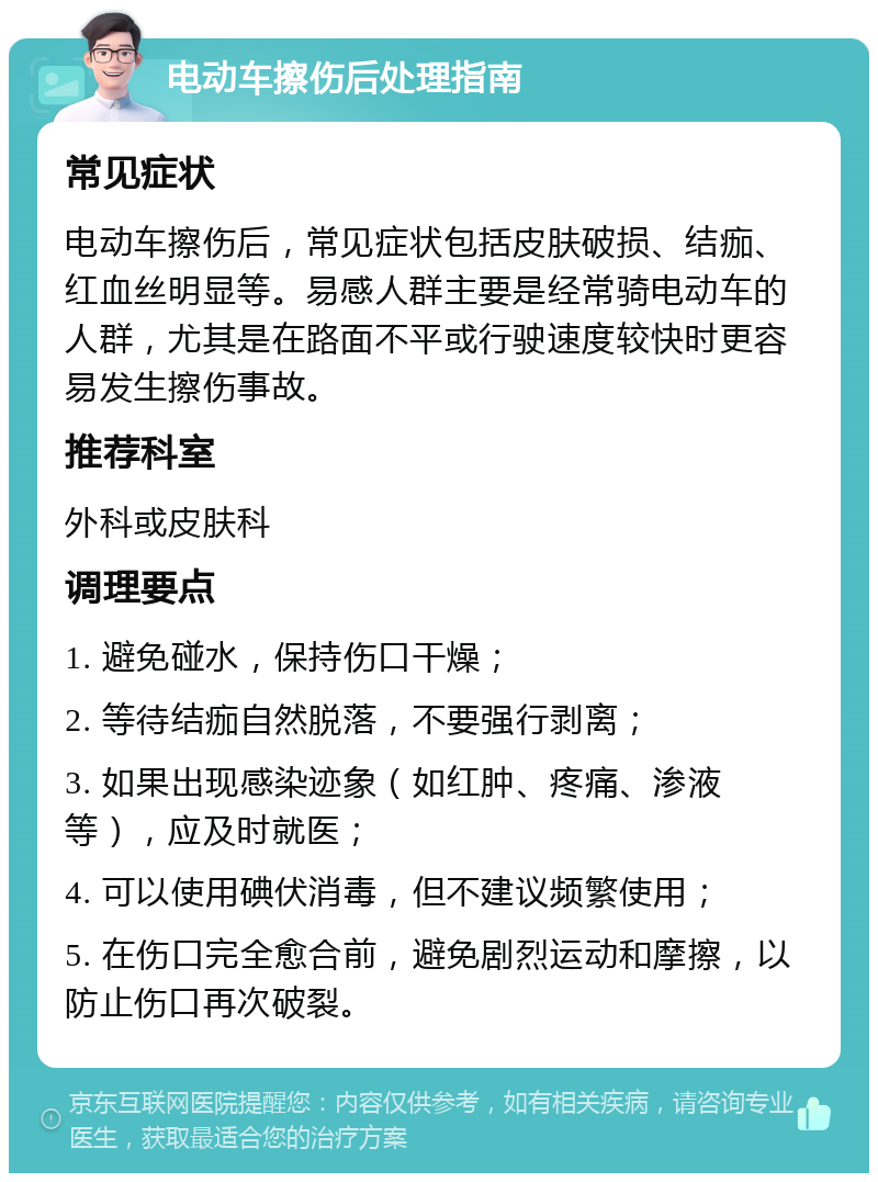 电动车擦伤后处理指南 常见症状 电动车擦伤后，常见症状包括皮肤破损、结痂、红血丝明显等。易感人群主要是经常骑电动车的人群，尤其是在路面不平或行驶速度较快时更容易发生擦伤事故。 推荐科室 外科或皮肤科 调理要点 1. 避免碰水，保持伤口干燥； 2. 等待结痂自然脱落，不要强行剥离； 3. 如果出现感染迹象（如红肿、疼痛、渗液等），应及时就医； 4. 可以使用碘伏消毒，但不建议频繁使用； 5. 在伤口完全愈合前，避免剧烈运动和摩擦，以防止伤口再次破裂。