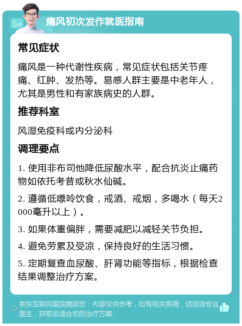 痛风初次发作就医指南 常见症状 痛风是一种代谢性疾病，常见症状包括关节疼痛、红肿、发热等。易感人群主要是中老年人，尤其是男性和有家族病史的人群。 推荐科室 风湿免疫科或内分泌科 调理要点 1. 使用非布司他降低尿酸水平，配合抗炎止痛药物如依托考昔或秋水仙碱。 2. 遵循低嘌呤饮食，戒酒、戒烟，多喝水（每天2000毫升以上）。 3. 如果体重偏胖，需要减肥以减轻关节负担。 4. 避免劳累及受凉，保持良好的生活习惯。 5. 定期复查血尿酸、肝肾功能等指标，根据检查结果调整治疗方案。