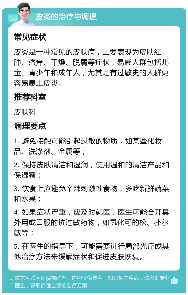 皮炎的治疗与调理 常见症状 皮炎是一种常见的皮肤病，主要表现为皮肤红肿、瘙痒、干燥、脱屑等症状，易感人群包括儿童、青少年和成年人，尤其是有过敏史的人群更容易患上皮炎。 推荐科室 皮肤科 调理要点 1. 避免接触可能引起过敏的物质，如某些化妆品、洗涤剂、金属等； 2. 保持皮肤清洁和湿润，使用温和的清洁产品和保湿霜； 3. 饮食上应避免辛辣刺激性食物，多吃新鲜蔬菜和水果； 4. 如果症状严重，应及时就医，医生可能会开具外用或口服的抗过敏药物，如氢化可的松、扑尔敏等； 5. 在医生的指导下，可能需要进行局部光疗或其他治疗方法来缓解症状和促进皮肤恢复。