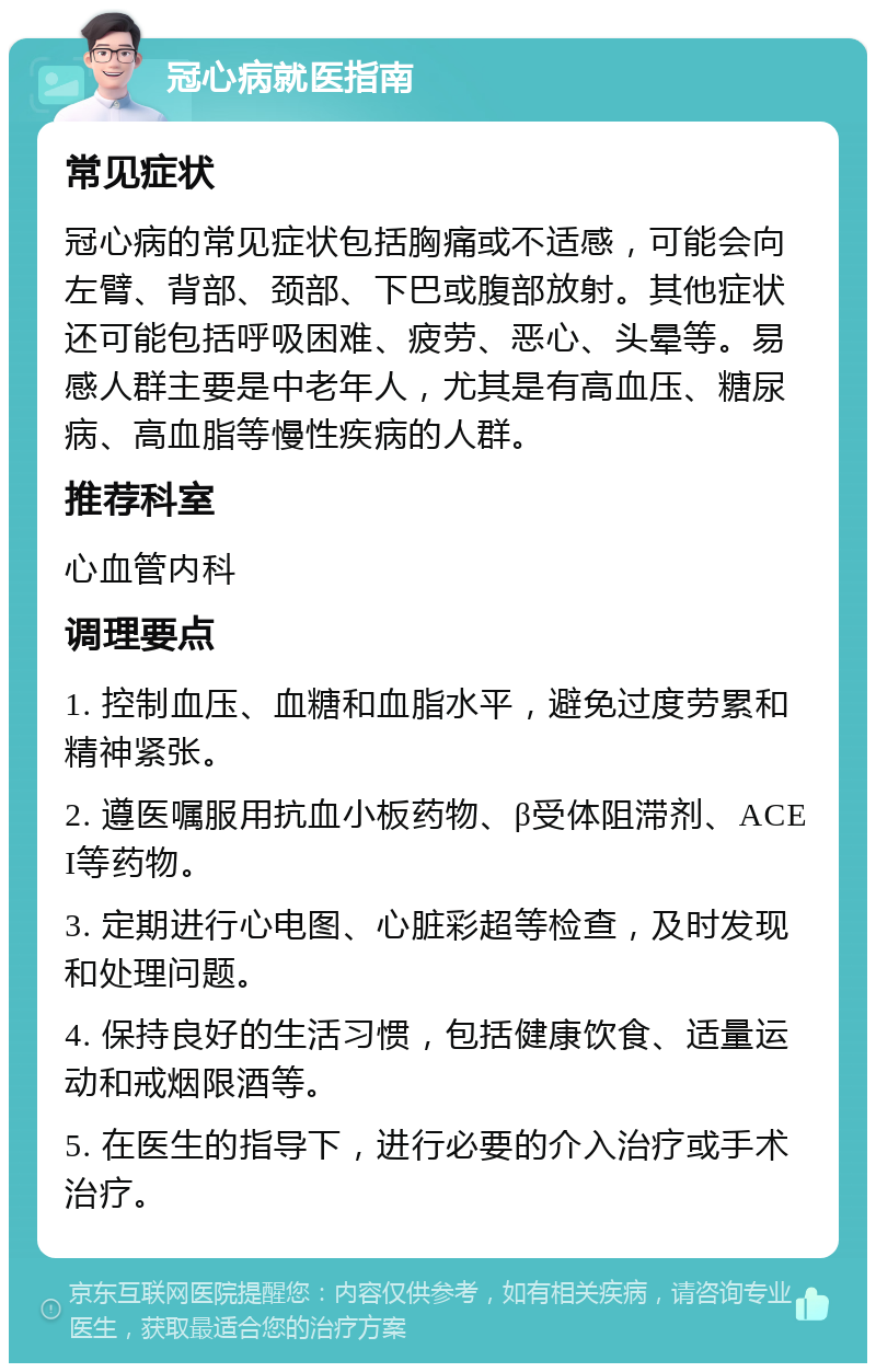 冠心病就医指南 常见症状 冠心病的常见症状包括胸痛或不适感，可能会向左臂、背部、颈部、下巴或腹部放射。其他症状还可能包括呼吸困难、疲劳、恶心、头晕等。易感人群主要是中老年人，尤其是有高血压、糖尿病、高血脂等慢性疾病的人群。 推荐科室 心血管内科 调理要点 1. 控制血压、血糖和血脂水平，避免过度劳累和精神紧张。 2. 遵医嘱服用抗血小板药物、β受体阻滞剂、ACEI等药物。 3. 定期进行心电图、心脏彩超等检查，及时发现和处理问题。 4. 保持良好的生活习惯，包括健康饮食、适量运动和戒烟限酒等。 5. 在医生的指导下，进行必要的介入治疗或手术治疗。