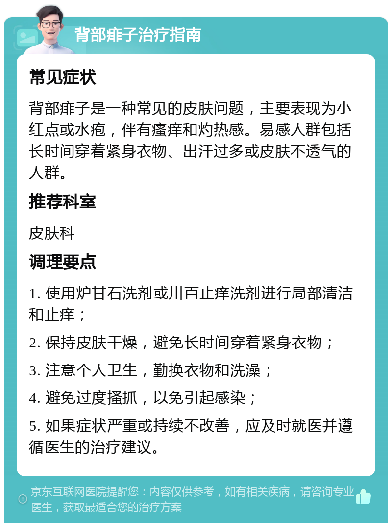 背部痱子治疗指南 常见症状 背部痱子是一种常见的皮肤问题，主要表现为小红点或水疱，伴有瘙痒和灼热感。易感人群包括长时间穿着紧身衣物、出汗过多或皮肤不透气的人群。 推荐科室 皮肤科 调理要点 1. 使用炉甘石洗剂或川百止痒洗剂进行局部清洁和止痒； 2. 保持皮肤干燥，避免长时间穿着紧身衣物； 3. 注意个人卫生，勤换衣物和洗澡； 4. 避免过度搔抓，以免引起感染； 5. 如果症状严重或持续不改善，应及时就医并遵循医生的治疗建议。