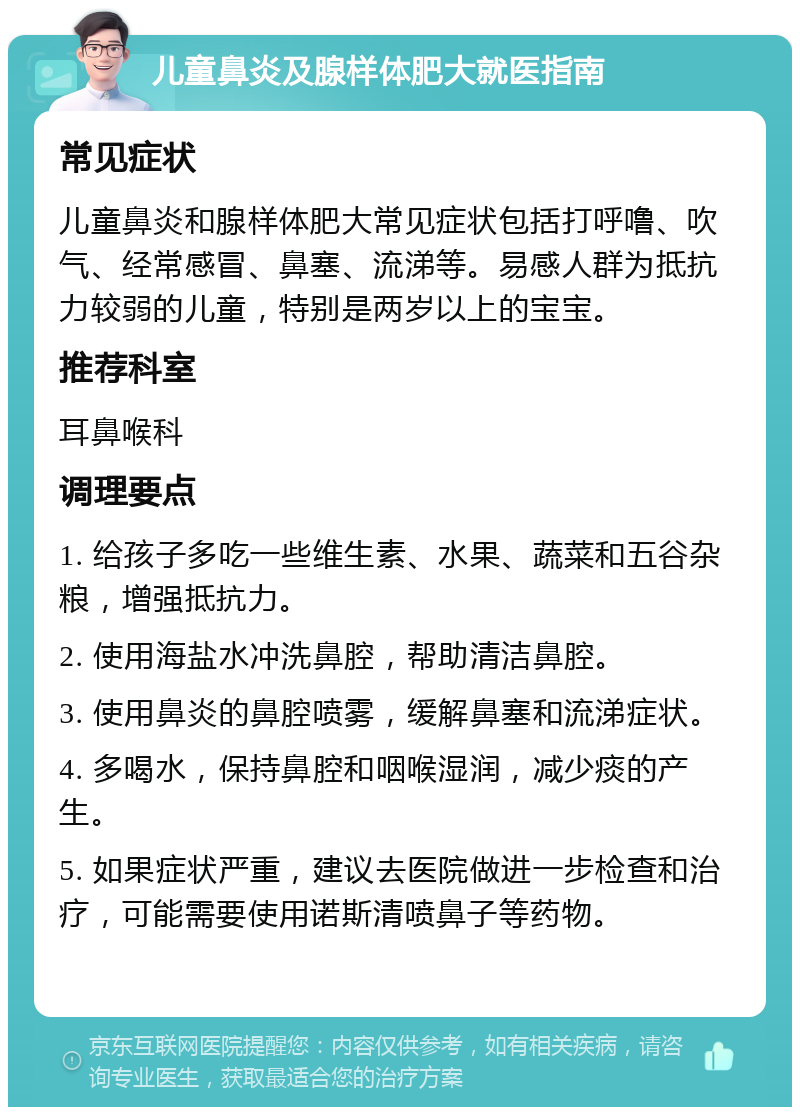 儿童鼻炎及腺样体肥大就医指南 常见症状 儿童鼻炎和腺样体肥大常见症状包括打呼噜、吹气、经常感冒、鼻塞、流涕等。易感人群为抵抗力较弱的儿童，特别是两岁以上的宝宝。 推荐科室 耳鼻喉科 调理要点 1. 给孩子多吃一些维生素、水果、蔬菜和五谷杂粮，增强抵抗力。 2. 使用海盐水冲洗鼻腔，帮助清洁鼻腔。 3. 使用鼻炎的鼻腔喷雾，缓解鼻塞和流涕症状。 4. 多喝水，保持鼻腔和咽喉湿润，减少痰的产生。 5. 如果症状严重，建议去医院做进一步检查和治疗，可能需要使用诺斯清喷鼻子等药物。