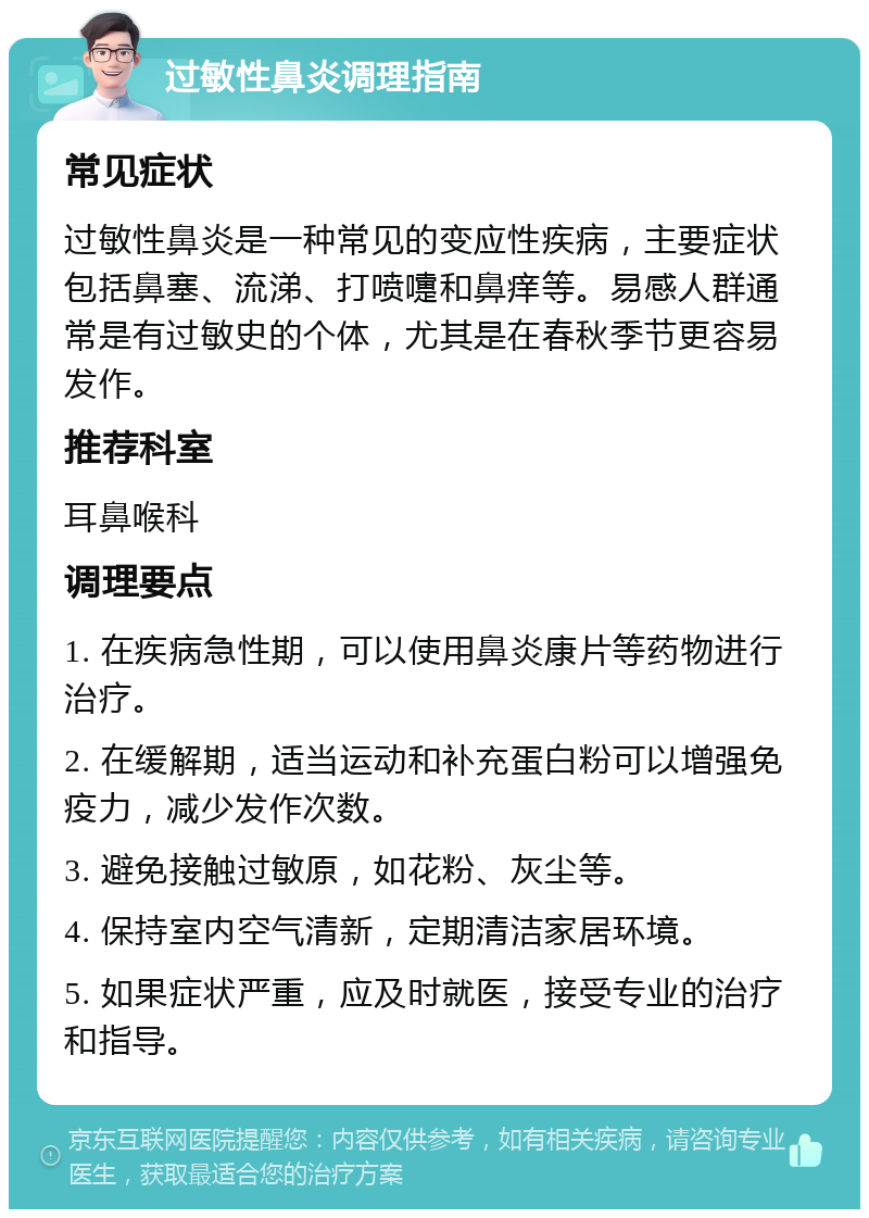 过敏性鼻炎调理指南 常见症状 过敏性鼻炎是一种常见的变应性疾病，主要症状包括鼻塞、流涕、打喷嚏和鼻痒等。易感人群通常是有过敏史的个体，尤其是在春秋季节更容易发作。 推荐科室 耳鼻喉科 调理要点 1. 在疾病急性期，可以使用鼻炎康片等药物进行治疗。 2. 在缓解期，适当运动和补充蛋白粉可以增强免疫力，减少发作次数。 3. 避免接触过敏原，如花粉、灰尘等。 4. 保持室内空气清新，定期清洁家居环境。 5. 如果症状严重，应及时就医，接受专业的治疗和指导。