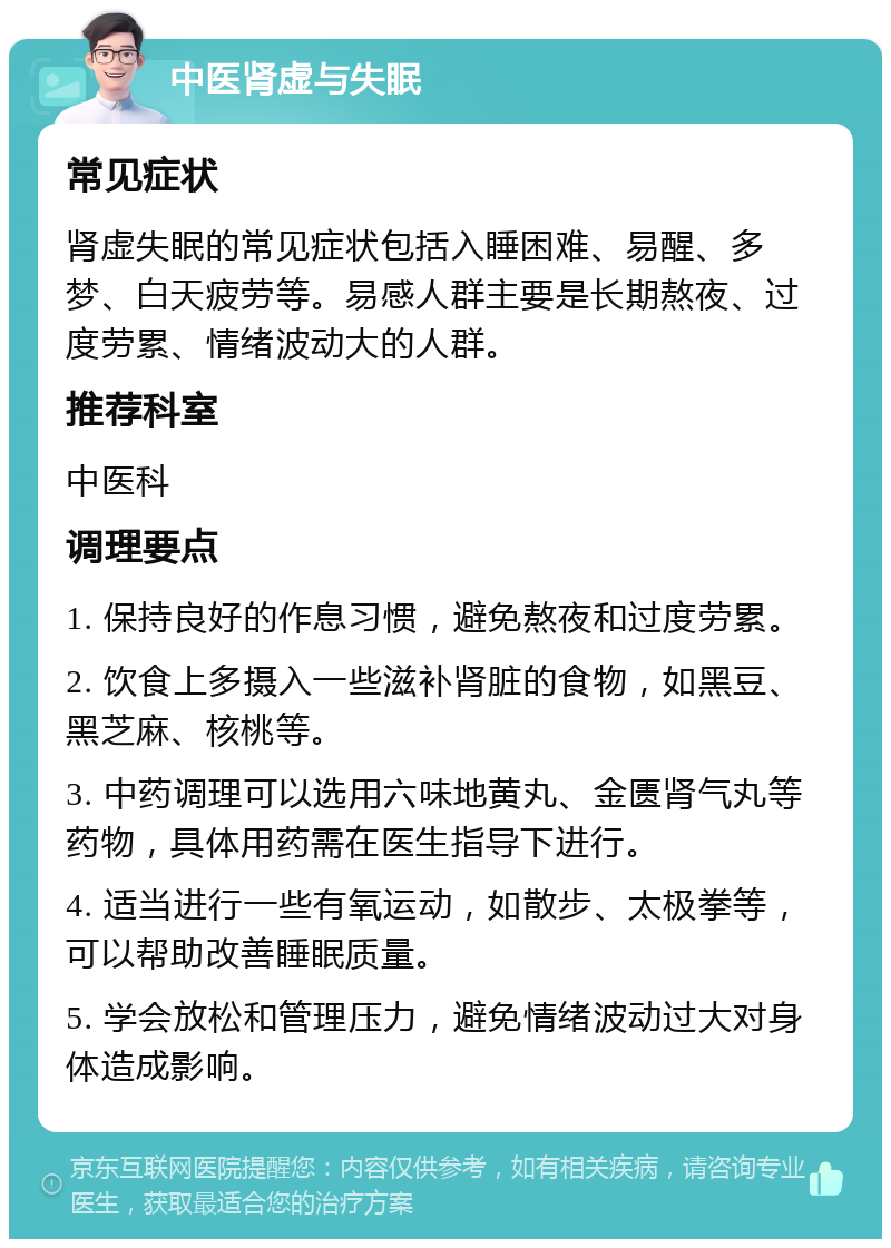 中医肾虚与失眠 常见症状 肾虚失眠的常见症状包括入睡困难、易醒、多梦、白天疲劳等。易感人群主要是长期熬夜、过度劳累、情绪波动大的人群。 推荐科室 中医科 调理要点 1. 保持良好的作息习惯，避免熬夜和过度劳累。 2. 饮食上多摄入一些滋补肾脏的食物，如黑豆、黑芝麻、核桃等。 3. 中药调理可以选用六味地黄丸、金匮肾气丸等药物，具体用药需在医生指导下进行。 4. 适当进行一些有氧运动，如散步、太极拳等，可以帮助改善睡眠质量。 5. 学会放松和管理压力，避免情绪波动过大对身体造成影响。