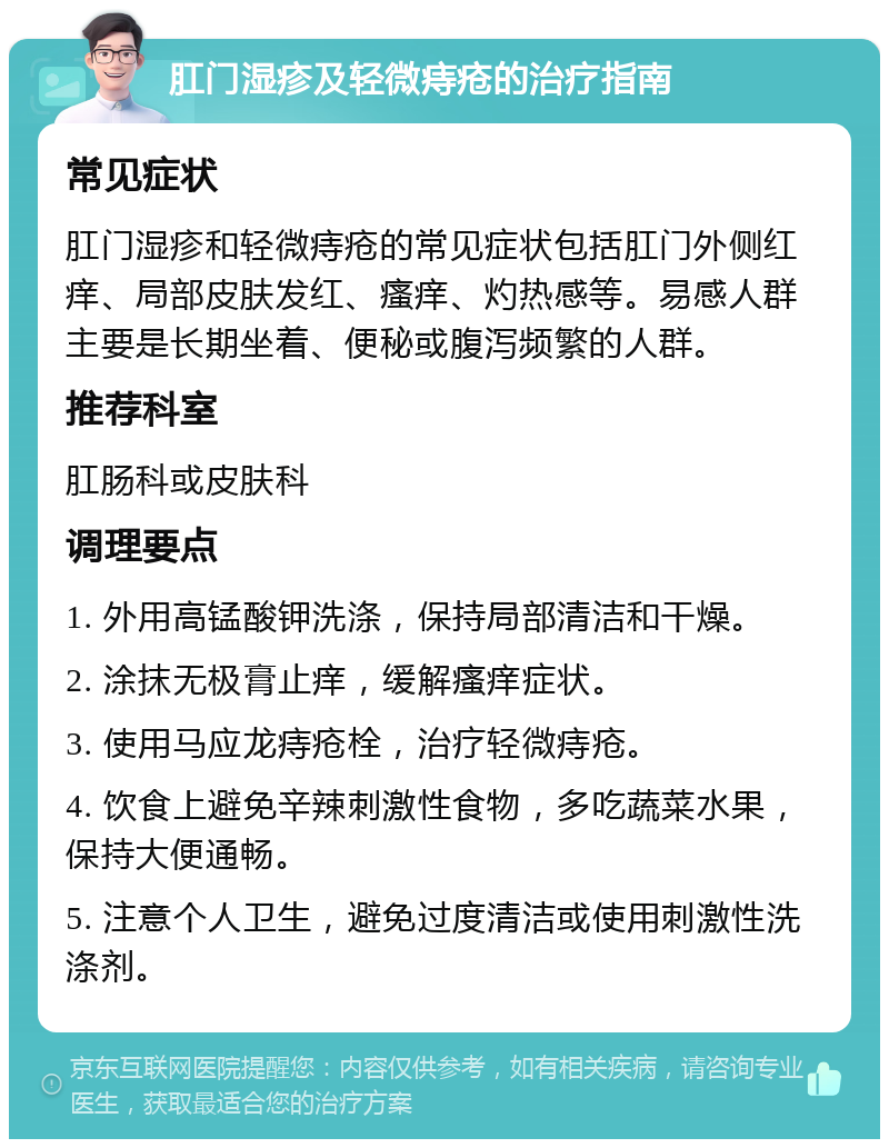 肛门湿疹及轻微痔疮的治疗指南 常见症状 肛门湿疹和轻微痔疮的常见症状包括肛门外侧红痒、局部皮肤发红、瘙痒、灼热感等。易感人群主要是长期坐着、便秘或腹泻频繁的人群。 推荐科室 肛肠科或皮肤科 调理要点 1. 外用高锰酸钾洗涤，保持局部清洁和干燥。 2. 涂抹无极膏止痒，缓解瘙痒症状。 3. 使用马应龙痔疮栓，治疗轻微痔疮。 4. 饮食上避免辛辣刺激性食物，多吃蔬菜水果，保持大便通畅。 5. 注意个人卫生，避免过度清洁或使用刺激性洗涤剂。