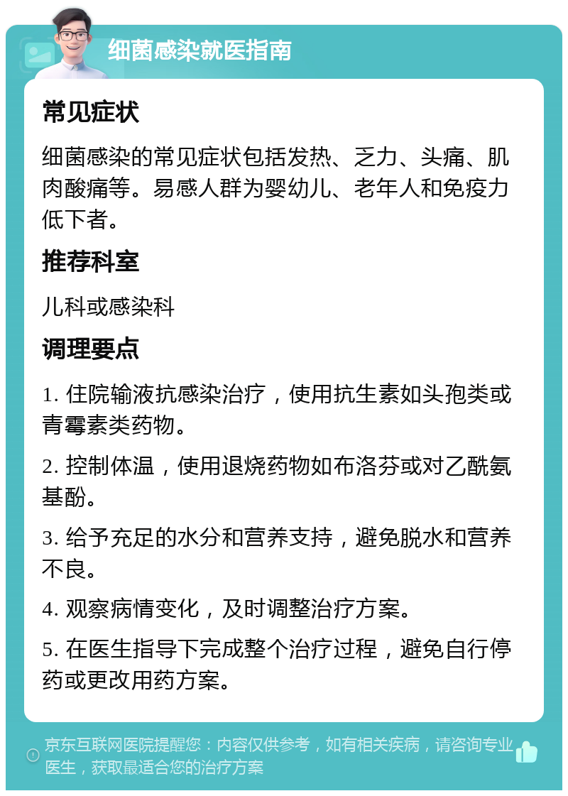 细菌感染就医指南 常见症状 细菌感染的常见症状包括发热、乏力、头痛、肌肉酸痛等。易感人群为婴幼儿、老年人和免疫力低下者。 推荐科室 儿科或感染科 调理要点 1. 住院输液抗感染治疗，使用抗生素如头孢类或青霉素类药物。 2. 控制体温，使用退烧药物如布洛芬或对乙酰氨基酚。 3. 给予充足的水分和营养支持，避免脱水和营养不良。 4. 观察病情变化，及时调整治疗方案。 5. 在医生指导下完成整个治疗过程，避免自行停药或更改用药方案。