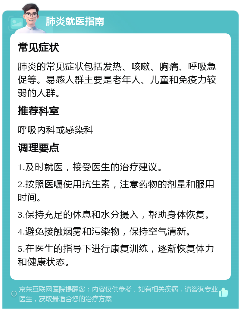 肺炎就医指南 常见症状 肺炎的常见症状包括发热、咳嗽、胸痛、呼吸急促等。易感人群主要是老年人、儿童和免疫力较弱的人群。 推荐科室 呼吸内科或感染科 调理要点 1.及时就医，接受医生的治疗建议。 2.按照医嘱使用抗生素，注意药物的剂量和服用时间。 3.保持充足的休息和水分摄入，帮助身体恢复。 4.避免接触烟雾和污染物，保持空气清新。 5.在医生的指导下进行康复训练，逐渐恢复体力和健康状态。