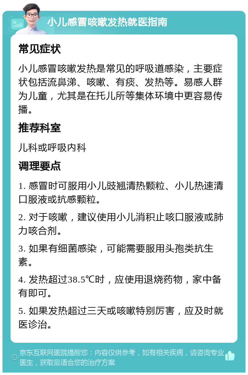 小儿感冒咳嗽发热就医指南 常见症状 小儿感冒咳嗽发热是常见的呼吸道感染，主要症状包括流鼻涕、咳嗽、有痰、发热等。易感人群为儿童，尤其是在托儿所等集体环境中更容易传播。 推荐科室 儿科或呼吸内科 调理要点 1. 感冒时可服用小儿豉翘清热颗粒、小儿热速清口服液或抗感颗粒。 2. 对于咳嗽，建议使用小儿消积止咳口服液或肺力咳合剂。 3. 如果有细菌感染，可能需要服用头孢类抗生素。 4. 发热超过38.5℃时，应使用退烧药物，家中备有即可。 5. 如果发热超过三天或咳嗽特别厉害，应及时就医诊治。