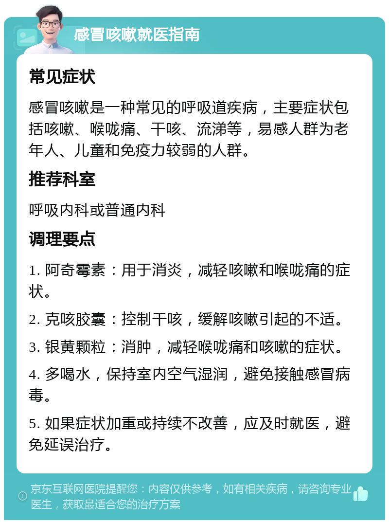 感冒咳嗽就医指南 常见症状 感冒咳嗽是一种常见的呼吸道疾病，主要症状包括咳嗽、喉咙痛、干咳、流涕等，易感人群为老年人、儿童和免疫力较弱的人群。 推荐科室 呼吸内科或普通内科 调理要点 1. 阿奇霉素：用于消炎，减轻咳嗽和喉咙痛的症状。 2. 克咳胶囊：控制干咳，缓解咳嗽引起的不适。 3. 银黄颗粒：消肿，减轻喉咙痛和咳嗽的症状。 4. 多喝水，保持室内空气湿润，避免接触感冒病毒。 5. 如果症状加重或持续不改善，应及时就医，避免延误治疗。