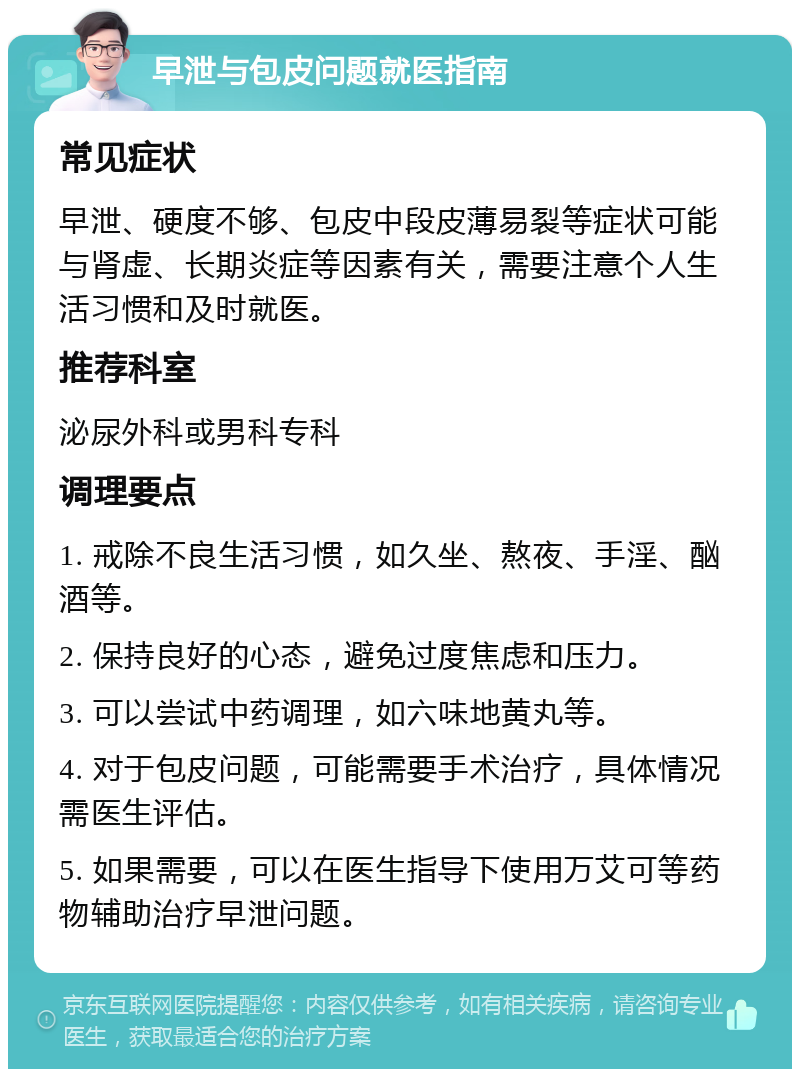 早泄与包皮问题就医指南 常见症状 早泄、硬度不够、包皮中段皮薄易裂等症状可能与肾虚、长期炎症等因素有关，需要注意个人生活习惯和及时就医。 推荐科室 泌尿外科或男科专科 调理要点 1. 戒除不良生活习惯，如久坐、熬夜、手淫、酗酒等。 2. 保持良好的心态，避免过度焦虑和压力。 3. 可以尝试中药调理，如六味地黄丸等。 4. 对于包皮问题，可能需要手术治疗，具体情况需医生评估。 5. 如果需要，可以在医生指导下使用万艾可等药物辅助治疗早泄问题。