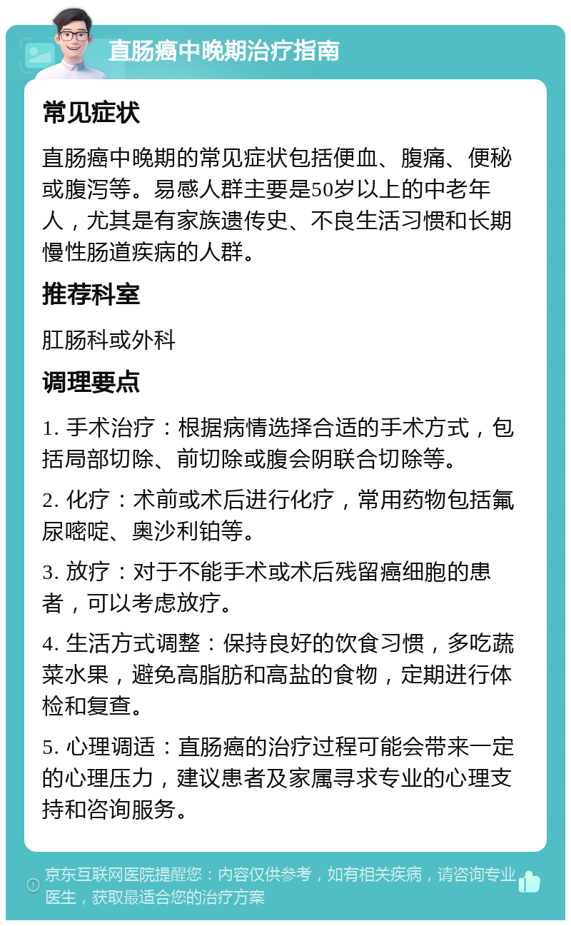 直肠癌中晚期治疗指南 常见症状 直肠癌中晚期的常见症状包括便血、腹痛、便秘或腹泻等。易感人群主要是50岁以上的中老年人，尤其是有家族遗传史、不良生活习惯和长期慢性肠道疾病的人群。 推荐科室 肛肠科或外科 调理要点 1. 手术治疗：根据病情选择合适的手术方式，包括局部切除、前切除或腹会阴联合切除等。 2. 化疗：术前或术后进行化疗，常用药物包括氟尿嘧啶、奥沙利铂等。 3. 放疗：对于不能手术或术后残留癌细胞的患者，可以考虑放疗。 4. 生活方式调整：保持良好的饮食习惯，多吃蔬菜水果，避免高脂肪和高盐的食物，定期进行体检和复查。 5. 心理调适：直肠癌的治疗过程可能会带来一定的心理压力，建议患者及家属寻求专业的心理支持和咨询服务。