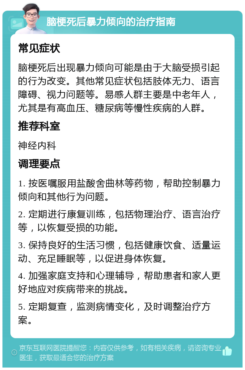 脑梗死后暴力倾向的治疗指南 常见症状 脑梗死后出现暴力倾向可能是由于大脑受损引起的行为改变。其他常见症状包括肢体无力、语言障碍、视力问题等。易感人群主要是中老年人，尤其是有高血压、糖尿病等慢性疾病的人群。 推荐科室 神经内科 调理要点 1. 按医嘱服用盐酸舍曲林等药物，帮助控制暴力倾向和其他行为问题。 2. 定期进行康复训练，包括物理治疗、语言治疗等，以恢复受损的功能。 3. 保持良好的生活习惯，包括健康饮食、适量运动、充足睡眠等，以促进身体恢复。 4. 加强家庭支持和心理辅导，帮助患者和家人更好地应对疾病带来的挑战。 5. 定期复查，监测病情变化，及时调整治疗方案。