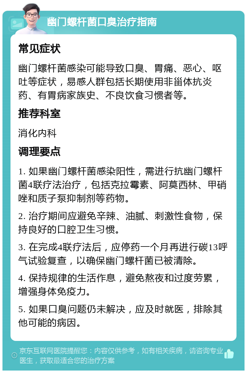 幽门螺杆菌口臭治疗指南 常见症状 幽门螺杆菌感染可能导致口臭、胃痛、恶心、呕吐等症状，易感人群包括长期使用非甾体抗炎药、有胃病家族史、不良饮食习惯者等。 推荐科室 消化内科 调理要点 1. 如果幽门螺杆菌感染阳性，需进行抗幽门螺杆菌4联疗法治疗，包括克拉霉素、阿莫西林、甲硝唑和质子泵抑制剂等药物。 2. 治疗期间应避免辛辣、油腻、刺激性食物，保持良好的口腔卫生习惯。 3. 在完成4联疗法后，应停药一个月再进行碳13呼气试验复查，以确保幽门螺杆菌已被清除。 4. 保持规律的生活作息，避免熬夜和过度劳累，增强身体免疫力。 5. 如果口臭问题仍未解决，应及时就医，排除其他可能的病因。