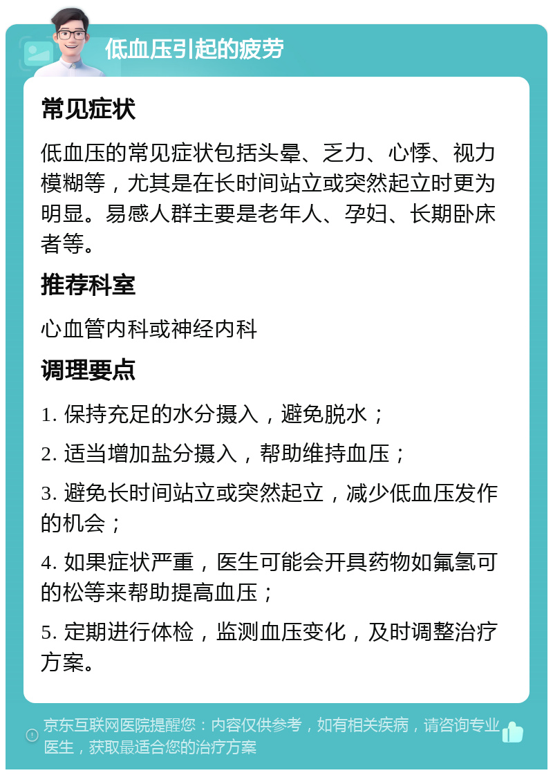 低血压引起的疲劳 常见症状 低血压的常见症状包括头晕、乏力、心悸、视力模糊等，尤其是在长时间站立或突然起立时更为明显。易感人群主要是老年人、孕妇、长期卧床者等。 推荐科室 心血管内科或神经内科 调理要点 1. 保持充足的水分摄入，避免脱水； 2. 适当增加盐分摄入，帮助维持血压； 3. 避免长时间站立或突然起立，减少低血压发作的机会； 4. 如果症状严重，医生可能会开具药物如氟氢可的松等来帮助提高血压； 5. 定期进行体检，监测血压变化，及时调整治疗方案。