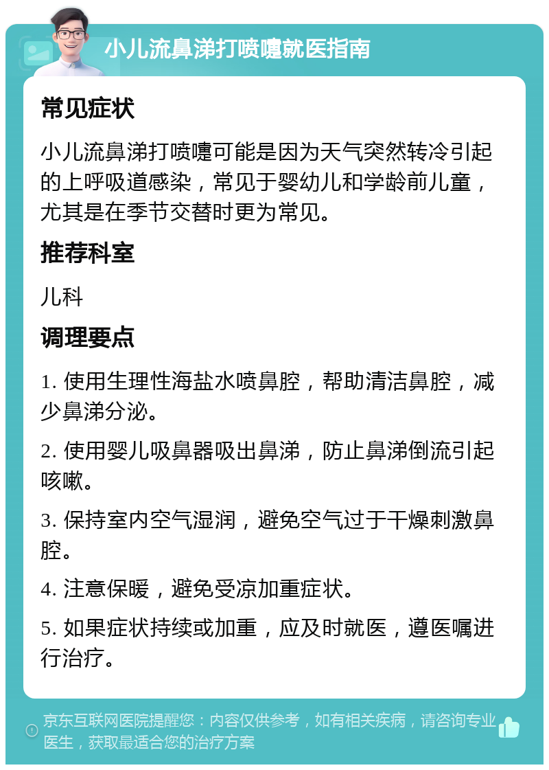 小儿流鼻涕打喷嚏就医指南 常见症状 小儿流鼻涕打喷嚏可能是因为天气突然转冷引起的上呼吸道感染，常见于婴幼儿和学龄前儿童，尤其是在季节交替时更为常见。 推荐科室 儿科 调理要点 1. 使用生理性海盐水喷鼻腔，帮助清洁鼻腔，减少鼻涕分泌。 2. 使用婴儿吸鼻器吸出鼻涕，防止鼻涕倒流引起咳嗽。 3. 保持室内空气湿润，避免空气过于干燥刺激鼻腔。 4. 注意保暖，避免受凉加重症状。 5. 如果症状持续或加重，应及时就医，遵医嘱进行治疗。