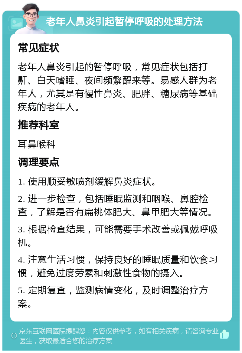 老年人鼻炎引起暂停呼吸的处理方法 常见症状 老年人鼻炎引起的暂停呼吸，常见症状包括打鼾、白天嗜睡、夜间频繁醒来等。易感人群为老年人，尤其是有慢性鼻炎、肥胖、糖尿病等基础疾病的老年人。 推荐科室 耳鼻喉科 调理要点 1. 使用顺妥敏喷剂缓解鼻炎症状。 2. 进一步检查，包括睡眠监测和咽喉、鼻腔检查，了解是否有扁桃体肥大、鼻甲肥大等情况。 3. 根据检查结果，可能需要手术改善或佩戴呼吸机。 4. 注意生活习惯，保持良好的睡眠质量和饮食习惯，避免过度劳累和刺激性食物的摄入。 5. 定期复查，监测病情变化，及时调整治疗方案。