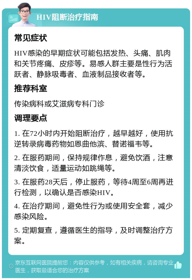 HIV阻断治疗指南 常见症状 HIV感染的早期症状可能包括发热、头痛、肌肉和关节疼痛、皮疹等。易感人群主要是性行为活跃者、静脉吸毒者、血液制品接收者等。 推荐科室 传染病科或艾滋病专科门诊 调理要点 1. 在72小时内开始阻断治疗，越早越好，使用抗逆转录病毒药物如恩曲他滨、替诺福韦等。 2. 在服药期间，保持规律作息，避免饮酒，注意清淡饮食，适量运动如跳绳等。 3. 在服药28天后，停止服药，等待4周至6周再进行检测，以确认是否感染HIV。 4. 在治疗期间，避免性行为或使用安全套，减少感染风险。 5. 定期复查，遵循医生的指导，及时调整治疗方案。