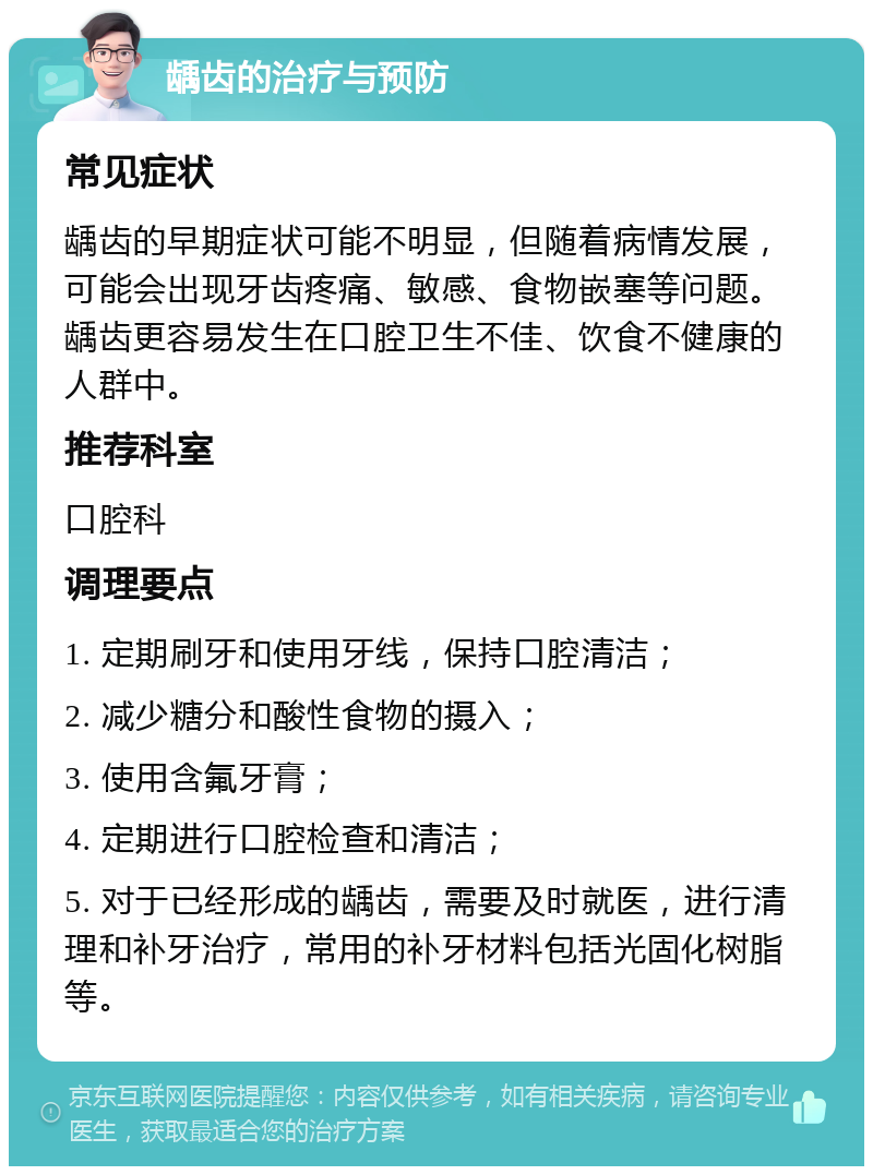 龋齿的治疗与预防 常见症状 龋齿的早期症状可能不明显，但随着病情发展，可能会出现牙齿疼痛、敏感、食物嵌塞等问题。龋齿更容易发生在口腔卫生不佳、饮食不健康的人群中。 推荐科室 口腔科 调理要点 1. 定期刷牙和使用牙线，保持口腔清洁； 2. 减少糖分和酸性食物的摄入； 3. 使用含氟牙膏； 4. 定期进行口腔检查和清洁； 5. 对于已经形成的龋齿，需要及时就医，进行清理和补牙治疗，常用的补牙材料包括光固化树脂等。