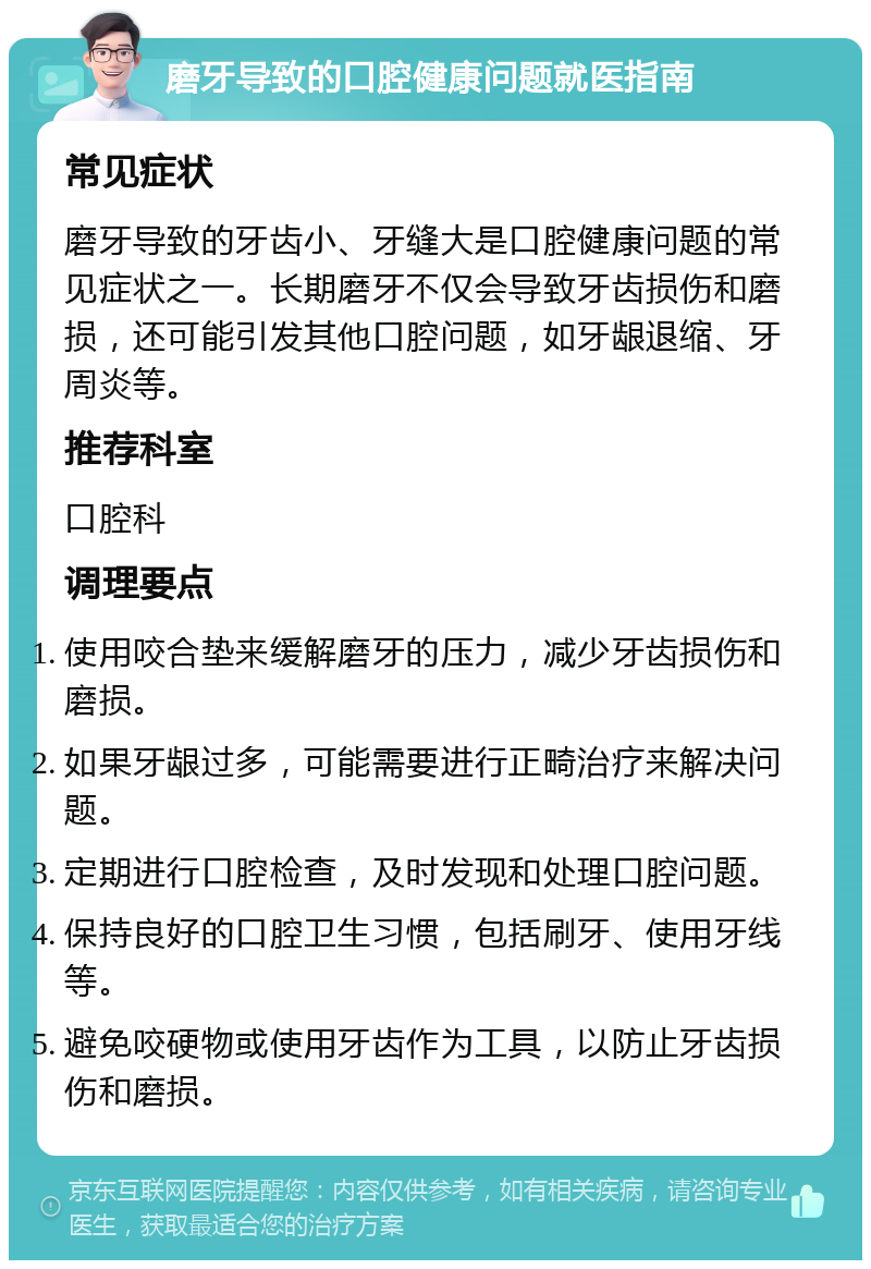 磨牙导致的口腔健康问题就医指南 常见症状 磨牙导致的牙齿小、牙缝大是口腔健康问题的常见症状之一。长期磨牙不仅会导致牙齿损伤和磨损，还可能引发其他口腔问题，如牙龈退缩、牙周炎等。 推荐科室 口腔科 调理要点 使用咬合垫来缓解磨牙的压力，减少牙齿损伤和磨损。 如果牙龈过多，可能需要进行正畸治疗来解决问题。 定期进行口腔检查，及时发现和处理口腔问题。 保持良好的口腔卫生习惯，包括刷牙、使用牙线等。 避免咬硬物或使用牙齿作为工具，以防止牙齿损伤和磨损。