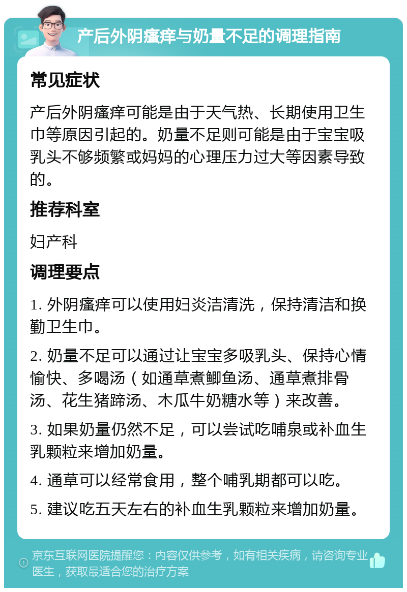 产后外阴瘙痒与奶量不足的调理指南 常见症状 产后外阴瘙痒可能是由于天气热、长期使用卫生巾等原因引起的。奶量不足则可能是由于宝宝吸乳头不够频繁或妈妈的心理压力过大等因素导致的。 推荐科室 妇产科 调理要点 1. 外阴瘙痒可以使用妇炎洁清洗，保持清洁和换勤卫生巾。 2. 奶量不足可以通过让宝宝多吸乳头、保持心情愉快、多喝汤（如通草煮鲫鱼汤、通草煮排骨汤、花生猪蹄汤、木瓜牛奶糖水等）来改善。 3. 如果奶量仍然不足，可以尝试吃哺泉或补血生乳颗粒来增加奶量。 4. 通草可以经常食用，整个哺乳期都可以吃。 5. 建议吃五天左右的补血生乳颗粒来增加奶量。