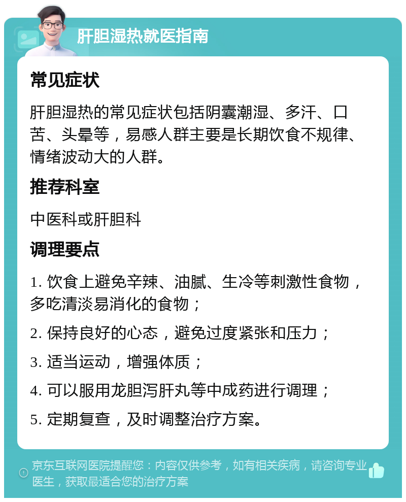 肝胆湿热就医指南 常见症状 肝胆湿热的常见症状包括阴囊潮湿、多汗、口苦、头晕等，易感人群主要是长期饮食不规律、情绪波动大的人群。 推荐科室 中医科或肝胆科 调理要点 1. 饮食上避免辛辣、油腻、生冷等刺激性食物，多吃清淡易消化的食物； 2. 保持良好的心态，避免过度紧张和压力； 3. 适当运动，增强体质； 4. 可以服用龙胆泻肝丸等中成药进行调理； 5. 定期复查，及时调整治疗方案。