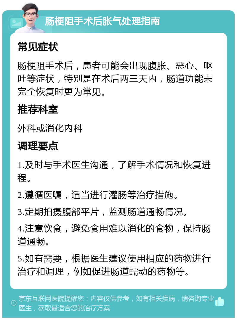 肠梗阻手术后胀气处理指南 常见症状 肠梗阻手术后，患者可能会出现腹胀、恶心、呕吐等症状，特别是在术后两三天内，肠道功能未完全恢复时更为常见。 推荐科室 外科或消化内科 调理要点 1.及时与手术医生沟通，了解手术情况和恢复进程。 2.遵循医嘱，适当进行灌肠等治疗措施。 3.定期拍摄腹部平片，监测肠道通畅情况。 4.注意饮食，避免食用难以消化的食物，保持肠道通畅。 5.如有需要，根据医生建议使用相应的药物进行治疗和调理，例如促进肠道蠕动的药物等。