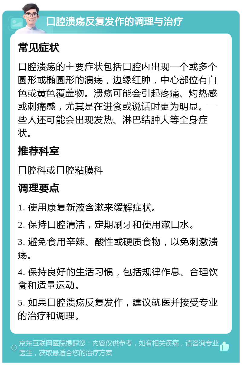 口腔溃疡反复发作的调理与治疗 常见症状 口腔溃疡的主要症状包括口腔内出现一个或多个圆形或椭圆形的溃疡，边缘红肿，中心部位有白色或黄色覆盖物。溃疡可能会引起疼痛、灼热感或刺痛感，尤其是在进食或说话时更为明显。一些人还可能会出现发热、淋巴结肿大等全身症状。 推荐科室 口腔科或口腔粘膜科 调理要点 1. 使用康复新液含漱来缓解症状。 2. 保持口腔清洁，定期刷牙和使用漱口水。 3. 避免食用辛辣、酸性或硬质食物，以免刺激溃疡。 4. 保持良好的生活习惯，包括规律作息、合理饮食和适量运动。 5. 如果口腔溃疡反复发作，建议就医并接受专业的治疗和调理。