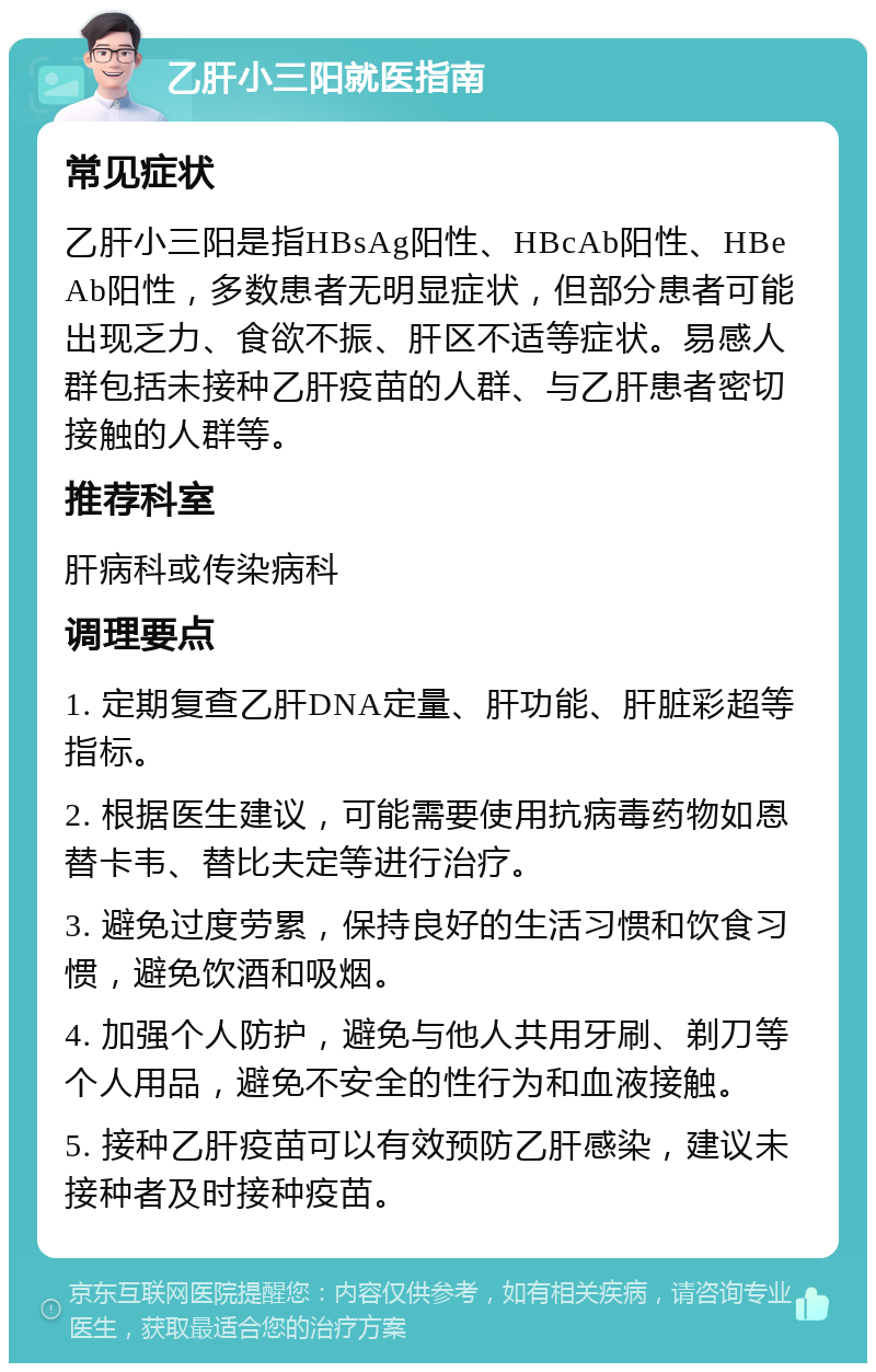 乙肝小三阳就医指南 常见症状 乙肝小三阳是指HBsAg阳性、HBcAb阳性、HBeAb阳性，多数患者无明显症状，但部分患者可能出现乏力、食欲不振、肝区不适等症状。易感人群包括未接种乙肝疫苗的人群、与乙肝患者密切接触的人群等。 推荐科室 肝病科或传染病科 调理要点 1. 定期复查乙肝DNA定量、肝功能、肝脏彩超等指标。 2. 根据医生建议，可能需要使用抗病毒药物如恩替卡韦、替比夫定等进行治疗。 3. 避免过度劳累，保持良好的生活习惯和饮食习惯，避免饮酒和吸烟。 4. 加强个人防护，避免与他人共用牙刷、剃刀等个人用品，避免不安全的性行为和血液接触。 5. 接种乙肝疫苗可以有效预防乙肝感染，建议未接种者及时接种疫苗。